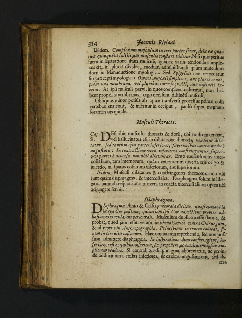 354 foamls Riolani Ibidem. Complexum mufculum in tres partes fecat, de in ex qua- tuor quinque ve initiis,aut mufiulis conflare videtur.Nifi quis peritus fuerit in feparatione iflius mufculi, quia ex variis tendonibus imple¬ xus eft,. in plures dividet, modum adminiftrandi ipfiim mufculum docui in Manudu&ione myoiogica. Sed Spigdius non recordatur fui prxceptimyologici: Omnes mufculi fimplices, aut plures erunt prout una membrana, vel pluribus inter [e jundi, aut diflindi fu¬ erint. At ipfi mufculi parvi, in quos complexum diremit, non ha¬ bent proprias membranas, ergo non funt difhn&i mufculi. Obliquus minor potius ab apice tranfverfi proceffus primx colli vertebra: enafeitur, & inferitur in occiput , paulo fupra magnum . foramen occipitale. • Mufculi Thoracis. • < Cqp. VXEfcribit mufculos tjboracis & dorfi, ubi multum erravit., &. JL-Jyd. hallucinatus eft in dilatatione thoracis^ non totus dila¬ tatur, fed tantum ejus partes inferiores, fuperioribus contra modice anguflatis : In contradione vero inferiores confringuntur, fup er i- ores partes e diverfo nonnihil dilatantur. Ergo mufculorum inter- coftalium, tam internorum, quam externorum diverfa erit origo & infertio, in fpatiis coflarum inferiorum, aut fiiperiorum. Ibidem. Mufculi dilatantes & confringentes thoracem, non alii funt quam diaphragma, & intercoftales. Diaphragma folum in libe¬ ra ac naturali refpiratione moveri, in coada intercoftalium opem fibi adjungere feribit. diaphragma. Diaphragma Plinio & Ceifo pracordia dicitur, quafi juxta Cor pofitum, quinetiam ipfi Cor adnedkur propter ad- hafionem circularem pericardii. Mufculum duplicem effe flatuit, probat, quod jam refutaveram in libello Gallico contra Chirurgum, & id repetii in Anthropographia. Principium in centro collocat, jz- nem in circuitu coflarum. Haec omnia non reprehendo, fed non pof- fum admittere diaphragma. In infpiratione dum confringitur, in- feriores cofias quibus inferitur,fic propellere,ac cavitatem ipfius am~ p lior em reddere. Si contrahitur diaphragma abbreviatur, ac proin¬ de adducit intra coflas inferiores, & cavitas anguftior erit, fed di¬ cere