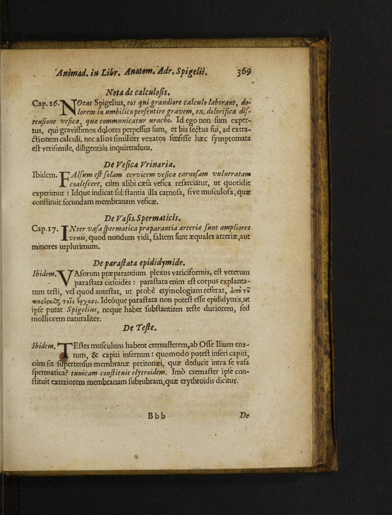 tus, qui graviflimos dqlores perpeflus fum, et bis le&us fui, ad extra- ftionem calculi, nec alios fimiliter ycxatqs fenfiffe haec fymptomata eft verilimile, diligentius inquirendum. V De Fefica Fr in ari a. Ibidem. eft foUm cervicem ve fica carnofam vulneratam experimur : Idque indicat fubftantia illacarnofa, fivemu{culola,quae conftituit fecundam membranam veliese. ~ De Fafis. Spermaticis• Cap.17. XNter vafajpermaticapraparantia arteria funt ampliores X venis, quod nondum vidi, faltem funt aquales arteriae,aut minores utplurimum. De paraftata epididymide. Ibidem.'XJ Aiorum praeparantium plexus variciformis, eft veterum V paraftata cirfoides : paraftata enim eft corpus explanta- tum tefti, vel quod anteftat, ut probe etymologiam referat, bm t* Tols Of%2cr/. Ideoque paraftata non poteft efte epididymis,ut iple putat Sfigelius, neque habet fubftantiam tefte duriorem, fed Ibidem. 'npEftes mufculum habent cremafterem,ab Ofle Ilium ena- jl tum, & capiti infertum: quomodo poteft inferi capiti, cum ftt u^ertenfus membranae peritonaei, quae deducit intra fe vala fpermatica? tunicam conflituit elytroidem, Imo cremafter iple con- ftituit exteriorem membranam fubrubram,quae erythroidis dicitur.