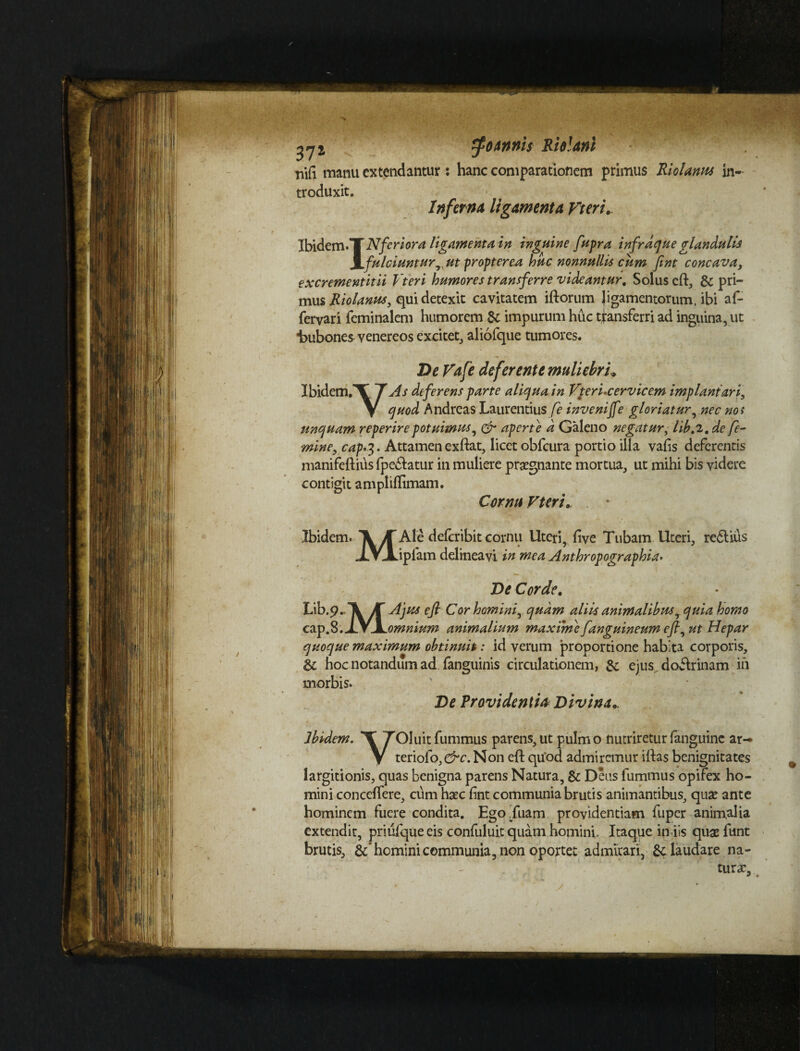 annis Riolani nili manu extendantur : hanc comparationem primus Riolanus in¬ troduxit. Inferna ligamenta Vteri, Ibidem *T Nferi ora ligamenta in inguine fupra infrdque glandulis \ fulciuntur, ut propterca huc nonnullis cum fint concava, excrementitii Vteri humores transferre videantur, Solus cft, & pri¬ mus Riolanus, qui detexit cavitatem illorum ligamentorum, ibi af- fervari feminalem humorem impurum huc transferri ad inguina, ut ■bubones venereos excitet, aliofque tumores. De Vafe deferente muliebri,, Ibidem.*V T As deferens parte aliqua in Vteri-cervicem implani ari, \ quod Andreas Laurentius fe inveniffe gloriaturnec nos unquam reperire potuimus, & aperte a Galeno negatur, libt2. de fe¬ mine, cap'%. Attamen exllat, licet obfcura portio illa vafis deferentis manifeftius fpedlatur in muliere prsegnante mortua, ut mihi bis videre contigit ampliflimam. Cornu Vteri, Ibidem. \ K Ale deferibit cornu Uteri, live Tubam Uteri, redlius jLVJLipfam delineavi in mea Anthropographia. De Corde, Lib.p.\>r^ us efl Cor homini, quam aliis animalibusr quia homo cap.8.J.VJL omnium animalium maxime [anguineum efi, ut Hepar quoque maximum obtinuit: id verum proportione habita corporis, & hoc notandum ad (anguinis circulationem, & ejus doflrinam iii morbis. ' De Providentia Divina, Ibidem. T TOluitfummus parens, ut pulmo nutrireturfanguine ar— V teriofo, &c. Non eft quod admiremur illas benignitates largitionis, quas benigna parens Natura, & Deus fummus opifex ho¬ mini conceffere, cum haec lint communia brutis animantibus, quae ante hominem fuere condita. Ego .fuam providentiam fuper animalia extendit, priufque eis confuluit quam homini. Itaque in iis quaefunt brutis, &* homini communia, non oportet admirari, &: laudare na¬ tura?.