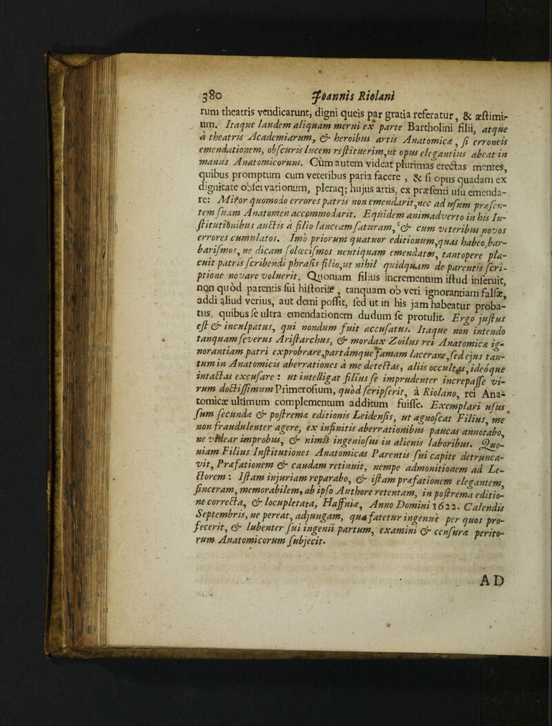 380 $6annis Rttlani rum theatris vendicarunt, digni queis par gratia referatur, & arftimir um. Itaque laudem aliquam merui ex pane Bartholini'filii, atque d theatris Ac ademtarum, & heroibus artis Anatomica, fi 'erroneis emendationem, obfcuris lucem refiituerim,ut opus elegantius abeat in manus Anatomicorum. Cum autem videat plurimas eredas mentes quibus promptum cum veteribus paria facere , & fi opus quadam ex digmtate oblet vationum, plcraq; hujus artis, ex prafend ufu emenda¬ re: Mifor quomodo errores patris non emendarit ,nec adufum prafen- temfuam Anatomenaccommodarit. Equidem animadverto in his In- ftitutiinibus auBis d filio lanceam faturam, cum veteribus novos errores cumulatos. Imo priorum quatuor editionum,quas habeo bar- barifmos, ne dicam folascifmos neutiquam emendatos, tantopere pla¬ cuit patris feribendi phrafis filio,ut nihil quidquam de parentis feri- pnone novare voluerit. Quoniam filius incrementum iftud inferuit non quod parentis fui historia?, tanquam ob veri ignorantiam falfar’ addi aliud verius, aut demi poffit, fiedutin his jam habeamr proba-’ tus, quibus fe ultra emendationem dudum fe protulit. Ergo jufius efi & inculpatus, qui nondum fuit accufatus. Itaque non intendo tanquam feverus Arifiarchus, er mordax Zoilus rei Anatomica ig¬ norantiam patri exprobrare,partamquefamam lacerare,fed ejus tan¬ tum in Anatomicis aberrationes d me det e flas, aliis occultgs,ideo que intaBas excufare: ut intelligat filius fe imprudenter increpaffe vi¬ rum doBiffimum Primerofium, quod fcripferit, a Riolano rei Ana¬ tomica: ultimum complementum additum fuiffe. Exemplari ufus fum fecunda & poflrema editionis Leidenfis, ut agnofeat Filius me' non fraudulenter agere, ex infinitis aberrationibus paucas annotabo ne videar improbus, & nimis ingeniofus in alienis laboribus. Quo¬ niam Filius Infiitutiones Anatomicas Parentis fui capite detrunca¬ vit, Prafationem & caudam retinuit, nempe admonitionem ad Lc- Borem-. Ifiam injuriam reparabo, & iftam prafationem elegantem pneeram, memorabilem, ab ipfo Authore retentam, in pofirema editio¬ ne correBa, & locupletata, HajfnU, Anno Domini 1612. Calendis Septembris, ne pereat, adjungam, qua fatetur ingenue per quos pro¬ fecerit, & lubenter fui ingemi partum, examini & cenfura perito¬ rum Anatomicorum fubjecit• ‘ AD I