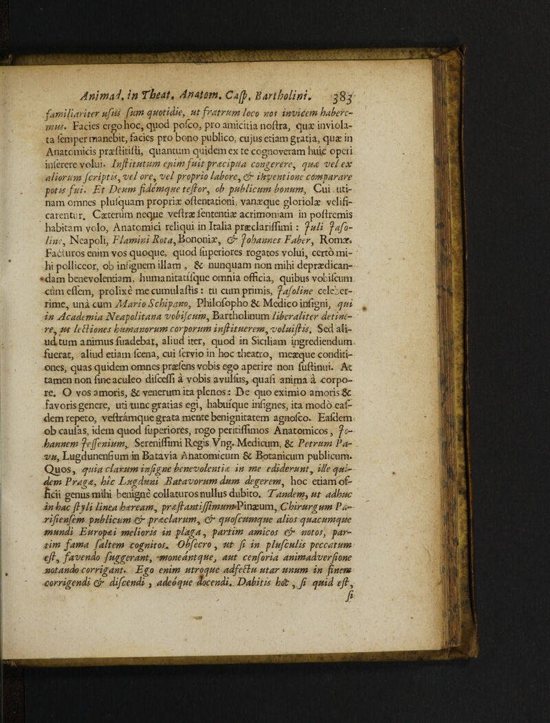 familiariter ufius fium cfmtiaie, ut fratrum loco ros invicem habere¬ mus. Facies ergo hoc, quod pofco, pro amicitia norira, qux inviola¬ ta lemper manebit, facies pro bono publico, cujus etiam gratia, quae in Anatomicis prxftitirii, quantum quidem ex te cogncveram huic operi inlerere volui* Fnfiitutum epimfuit pracipua congerere, qua vel ex aliorum feriptis, vel ore, vel proprio labore, & inventione comparare poti* fui. Et Deum fidemque te flor, ob publicum bonum. Cui uri¬ nam omnes plulquam proprix orientationi, vanxque gloriolx velifi¬ carentur. Cxterum neque veftrx .lentendae acrimoniam in poriremis habitam volo. Anatomici reliqui in Italia prxclariflimi: Juli fafio- lins, Neapoli, Flamini Rota, Bononix, & Johannes Faber, Romar* Fadluros enim vos quoque, quod llipcriores rogatos volui, certo mi¬ hi polliceor, ob infignem illam , nunquam non mihi deprxdican- adam benevolentiam, humanitatifque omnia officia, quibus vobifeum cumeffem, prolixe mecumulaftis: tu cumprimis, Jafoline celeber¬ rime, una cum Adario Schipano, Philofopho & Medico infigni, qui in Academia Neapolitana vobifeum, Bartholinum liber aliter detine¬ re, u-t lePtiones humanorum corporum infitituerem, voluiflis. Sed ali¬ ud tum animus fuadebat, aliud iter, quod in Siciliam ingrediendum < fuerat, aliud etiam fcena, cui fervio in hoc theatro, mexque conditi¬ ones, quas quidem omnes prxlens vobis ego aperire non fuftinui. At tamen non fine aculeo difcefli a vobis avulfus, quari anima a -corpo¬ re. O vos amoris, & venerum ita plenos: De quo eximio amoris & favoris genere, uti tunc gratias egi, habuique infignes, ita modo eaf- dem repeto, veriramque grata mente benignitatem agnolco. Ealdem ob caulas, idem quod fuperiores, rogo peritiffimos Anatomicos, Jc hannem Jeffenium> Sereniffimi Regis Vng. Medicum, &; Petrum Pa- vu, Lugdunenfium in Batavia Anatomicum & Botanicum publicum. Quos, quia clarum infigne benevolentia in me ediderunt, ille qui¬ dem Praga, hic Lugduni Batavorum dum degerem, hoc etiam of- licii genus mihi benigne collaturos nullus dubito. Tandem, ut adhuc in hac ftyli linea haream, prafta.ntiJJimum*Vmxum, Chirurgum Pa- rifie nfiem publicum & prae larum, & quoficumque alios quacumque mundi Europa i melioris in plaga, partim amicos eir notos, par¬ tim fama fialtem cognitos. Obfiecro , ut fi in pluficulis peccatum e fi, favendo fiuggerant, •moneant queaut cenfioria animadverfione notando corrigant. Ego enim utroque adfePlu utar unum in finem corrigendi & dificendi , adeo que Aocendi. Dabitis hot, fi quid e fit, fi