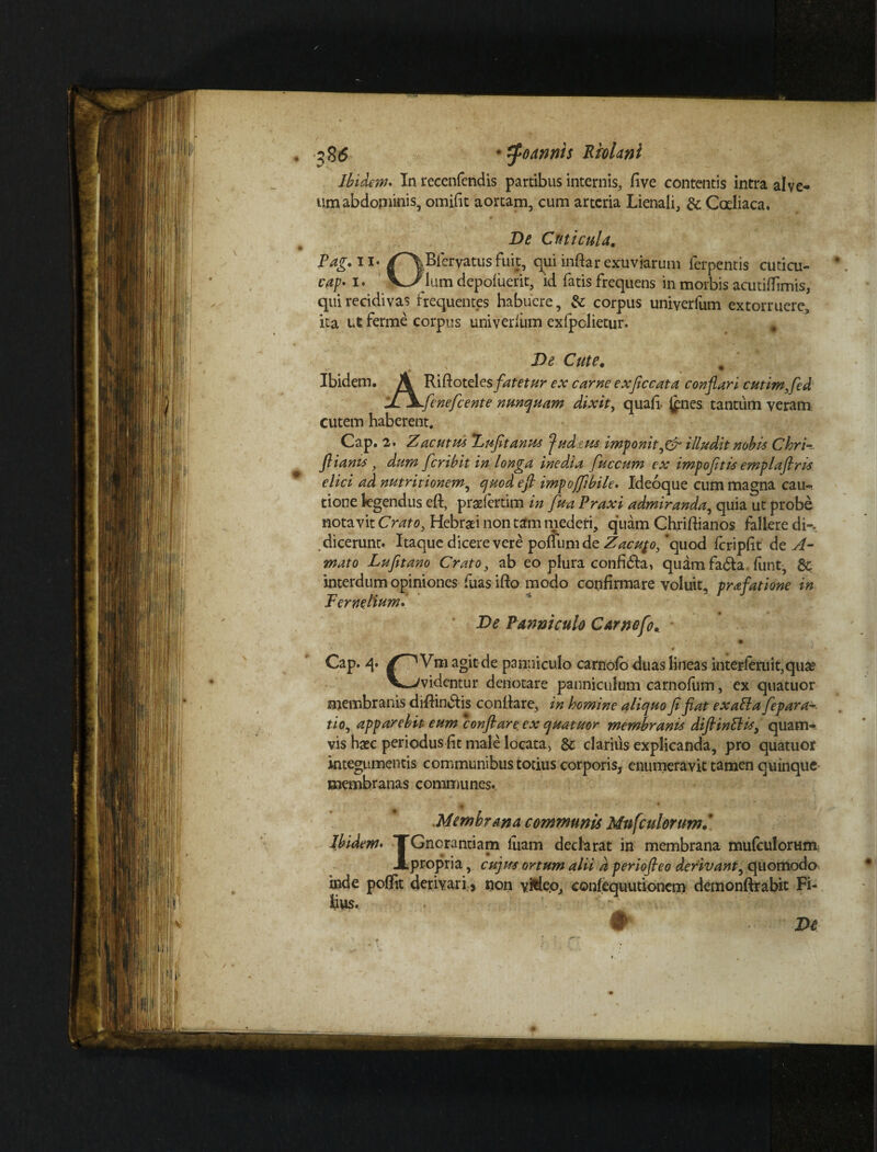 m te • tfoannis Riolanl Ibidem* In recenfendis partibus internis, fi ve contentis intra alve-» um abdominis, omifit aortam, cum arteria Lienali, & Coeliaca. De Cuticula. Pag. ii- /^Blervatusfuit, qui inftarexuviarum ferpentis cuticu- cap* i. VJ^lum depofuerit, id fatis frequens in morbis acutiflimis, qui recidivas frequentes habuere, & corpus univerfum extorruere, ita ut ferme corpus univerliim exfpolietur. # De Cute. Ibidem. A Rifiotelts fatetur ex carne exficcata conflari cutimfed JiXfenefcente nunquam dixit, quafi jpies tantum veram cutem haberent. Cap. 2. Zacutus Duftanus judius imponit illudit nobis Chri-. fliams, dum feribit in longa inedia fuccum ex impoftis emplaftris elici ad nutritionem, quod efi impoffibile* Ideoque cum magna cau^ tione legendus eft, pradertim in fu a Praxi admiranda,, quia ut probe notavit Crato, Hebraei non tam mederi, quam Chriftianos fallere di¬ dicerunt. Itaque dicere vere poffumde Zacupo, ‘quod fcripfit de A- mato Lufitano Cratoy ab eo plura confi&a, quatnfafta. funt, 8c interdum opiniones fuas ifto modo confirmare voluit, prafatione in Terne.liuml De Panniculo Carnofo. Cap. q* f~^Vm agit de panniculo carnofo duas lineas interferuiqquae V^videntur denotare panniculum carnofiim, ex quatuor membranis diftindiis conflare, in homine aliquo fi fat exaEla fepara* tio, apparebit eum conflare ex quatuor membranis difiinEHsy quam¬ vis haec periodus fit male locata, & clarius explicanda, pro quatuor integumentis communibus totius corporis, enumeravit tamen quinque membranas communes. • I # Membrana communis Mufculorum* Ibidem* TGnorantiam luam declarat in membrana mufculorum JLpropria, cujus ortum alii d periofleo derivant, quomodo inde poffit derivari, non yMeo, confequutionem demonftrabit Fi- lins. . • ' _ W De #