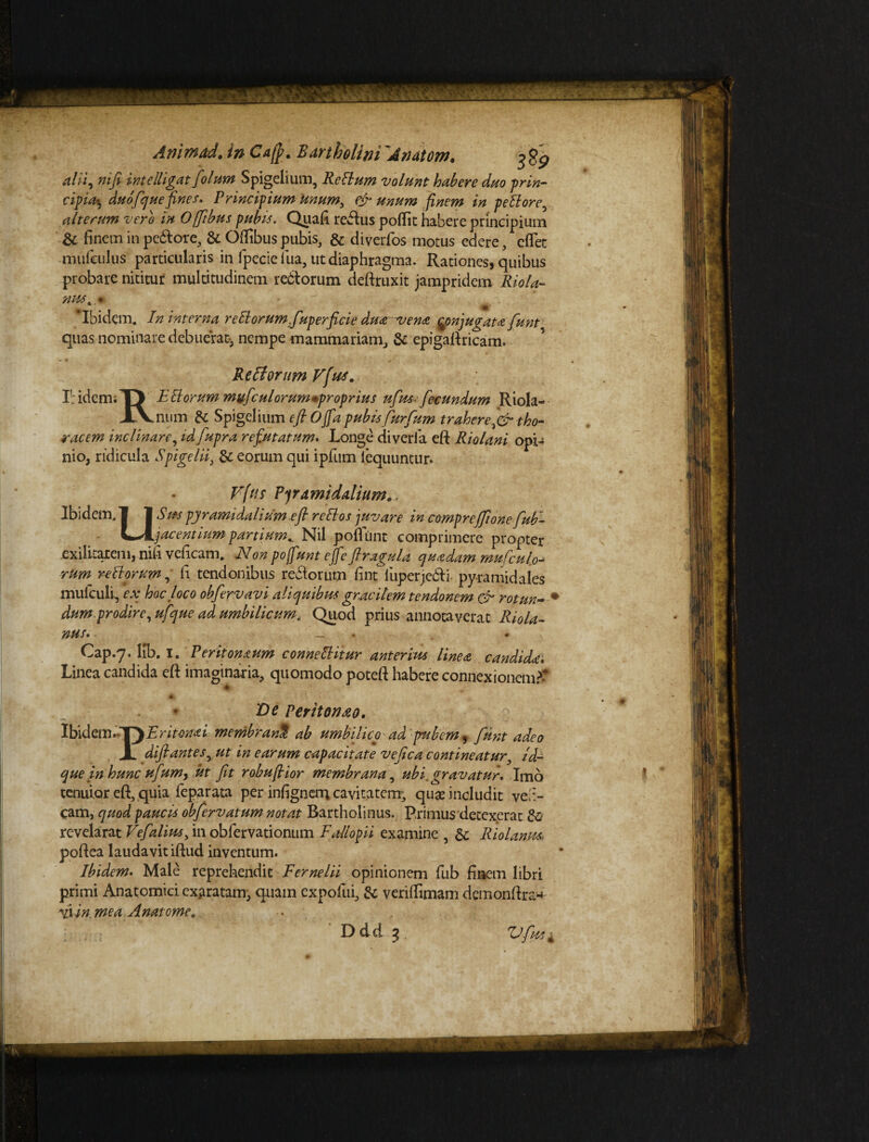 Animad. in Ca(j>. Bartholini 'Anatem. ? gp alii, nifi intellignt/'olam Spigelium, Rcilum volunt habere duo prin- cipia*, du o/que fines. Principium Unum, & unum finem in peBore, alterum vero in Offibus pubis. Quafi reftus pofiit habere principium & finem in pe&ore, & Oflfibus pubis, & diverfos motus edere, cflet mufeulus particularis in fpecie lua, ut diaphragma. Rationes, quibus probare nititur multitudinem redtorum deftruxit jampridem Riola- nus* * ‘Ibidem. In interna reElorumfuperficie du& vena $onjugat* fiunt quas nominare debuerat-, nempe mammariam, & epigaftricam. Refforum Vfius. IbidemiTV %Et orum mvficulorum*proprius ufius-fiecundum Riola- XVnum & Spigelium efiOfia pubis fiurfium traheretho¬ racem inclinare, idfiupra refutatum. Longe diveria eft Riolani opi4 nio, ridicula Spigelii, & eorum qui ipfum iequuntur. Fftts Pyramidalium,. Ibidem. | 1 Sus pyramidalium .efi reltos juvare in comprefifione fiub- Kt-Aijacentiampartium*. Nil pofiunt comprimere propter exilitatem, nifi veficam. Non po fiunt ejfe ftragula quadam mufculo--> rum replorum, fi tendonibus reiiorum fint fiuperjcdU pyramidales mufculi, ex hoc loco obfiervavi aliquibus gracilem tendonem & rotun- ' dum prodire,ufique ad umbilicum. Quod prius annotaverat Riola- nus• ■ — . » Cap.7. lib. I. Perit ornum connettitur anterius linea candida. Linea candida eft imaginaria, quomodo poteft habere connexionem.^ Ve Peritoneo. Ibklem.-T) Eritonai membrani ab umbilico ad pubem 9 fiunt adeo JL difiantesrut in earum capacitate vefica contineatur, zd- que in hunc ufium, ut fit robufiior membrana, ubi. gravatur. Imo tenuior eft, quia leparata per infignem cavitatem, quas includit veb- cam, quod paucis obfiervatum notat Bartholinus. Primus detexerat & revelarat Vefialius, in obfervationum Eallopii examine , &; Riolanm poftea laudavit iftud inventum. Ibidem. Male reprehendit Fernelii opinionem fub finem libri primi Anatomici exaratam, quam expolui, & verifiimam demonftra-*: fiiin. meaA natomec