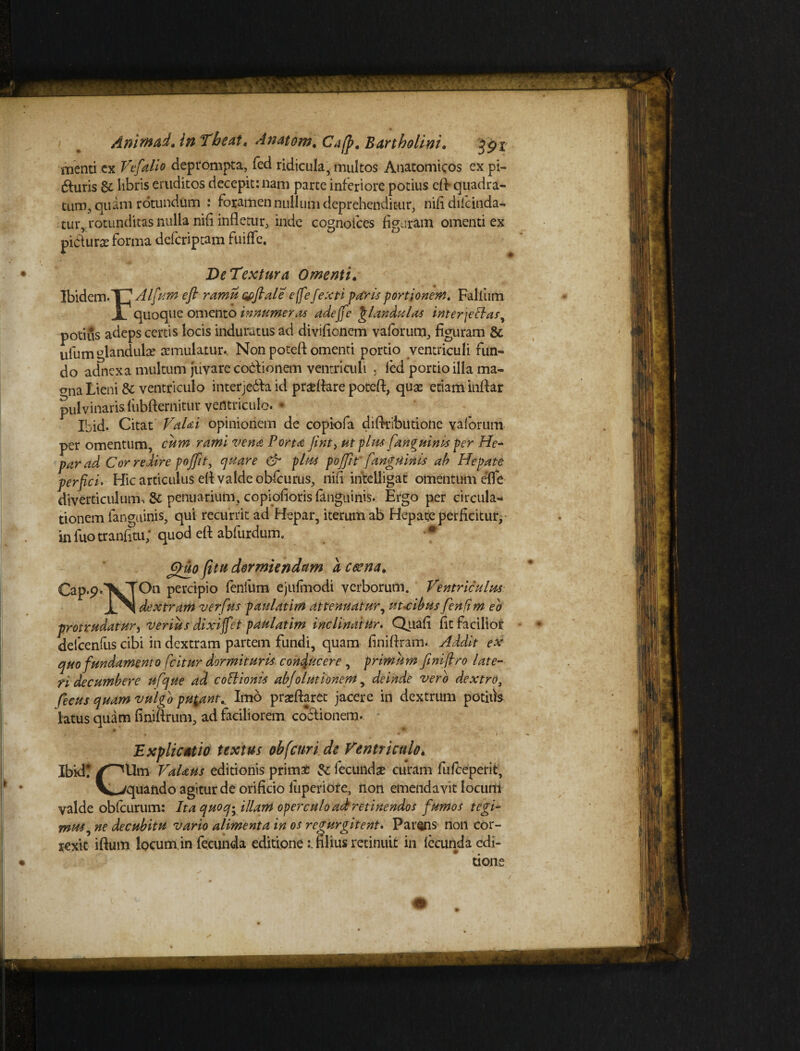 menti ex Vefalio deprompta, fed ridicula, multos Anatomicos ex pi- duris & libris eruditos decepit: nam parte inferiore potius eff quadra¬ tum, quam rotundum : foramen nullum deprehenditur, nifidifcinda- tur, rotunditas nulla nifl infletur, inde cognofces figuram omenti ex piciurae forma defcriptam fuiffc. De Textura Omenti. Ibidem-TT Alfum efl ramis wflale effe fexti faris portionem. Falliim X quoque omento innumeras adefle glaxdttlas interjectas, potius adeps certis locis induratus ad diviflcnem vaforum, figuram 8c iilum glandulae aemulatur. Non poteft omenti portio ventriculi fun¬ do adnexa multum juvare codionem ventriculi ■ fed portio illa ma- bna Lieni &' ventriculo interjedia id praeflare poteft, quae etiam inftar pulvinaris fubfternitur ventriculo. * Ibid. Citat VaUi opinionem de copiofa diflributione yalorum per omentum, cum rami vena Porta fint, ut plus [anguinis per He¬ par ad Cor redire pojfn, quare & plus poflit'[anguinis ah Hepate perfici. Hic articulus efl valde obfcurus, nifl intelligat omentum effe diverticulum, & penuarium, copiofioris fanguinis. Ergo per circula¬ tionem fanguinis, qui recurrit ad Hepar, iterum ab Hepate perficitur, in luo tranfitu,* quod efl: abfurdum. * (fluo fitu dormiendam d ceena. CaP^lVT011 Perc^P’° feniilm- ejufmodi verborum. Ventriculus. JlN dextram verfus paulatim attenuatur, ut-cibus [enfim eo protrudatur, verius dixiffet paulatim inclinatur. Quafl fit facilior defcenfus cibi in dextram partem fundi, quam finiflram. Addit ex quo fundamento fcitur dormituris conducere , primum finijtro late¬ ri decumbere ufque ad coitionis abfolutionem, deinde vero dextro, ficus quam vulgo putant.. Imo praeftaret jacere in dextrum potilis latus quam finiftrum, ad faciliorem cocfionem. • * Explicatio textus obfcuri de Ventriculo* Ibid! /^Um VaUus editionis primae fecundae curam fufeeperit, V^-zquando agitur de orificio fuperiore, non emendavit locum valde obfcurum: Ita quoqy illam operculo ad retinendos [umos tegi* mus, ne decubitu vario alimenta in os regurgitent^ Parans non cor¬ rexit iftum locum,in fecunda editionefilius retinuit in lecunda edi¬ tione