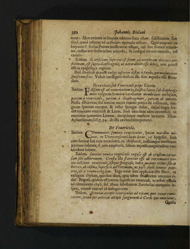 3P2 ^ohannh RloUnl tione: filius retinuit in fecunda editione loco illam} fubftitutum fuit illud, quod refertur ad orificium operculo tedlum. Quis unquam ita loquutus? forfanParens intellexerat ollam, nifi hoc nomen retinea¬ tur, nullus erit lenius in hoc articulo , fic benigne errores emendo, vel exculo. Ibidem. Si orificium fuperius efl ftum ad vertebram thoracis un- decimam, efl fupra diaphragma, ut naturaliter e(fe debet, non poteft efte in epigaftrica regione. * Ibid. Orificiis dextfu vulgo inferius diflat a fundo, quemadmodum finiftrumfere. Voluit intelligere orificia illa duo aqualis elfe altitu¬ dinis. De cavitatefub Ventriculo prope Lienem. VS\.d.zmi\~^Alfum efl ad ventriculum infiniflro latere fub diaphrag- X mate infignemformari* cavitatem membranis inclufam,, partim a ventriculo partim d diaphragmate, partim ab omento. Nulla eft cavitas, fed tantum major omenti portio ibi collocata, ma¬ gnum fpatium occupat, & inftar Ipongia ebibit, abforbetque for- des tenuiores ventriculi & Lienis. Imo interdum adeo intumeicit, ut mentiatur tumentem Lienem, dccipiatque medicos incautos. Iftum Aphorifmum fett.7.54. de ifta cavitate interpretatur. * De Ventriculo. Ibidem. / ^Ommuniter feminis ventriculus , quam maribus mi- \^Jnor, ut ZJtero crefeenti locus detur, ex Spigelio. Imo eum femina fint viris voraciores, ex Ariftotele, nullumque inteftinum jejunum habeant, fijnon amplioris, faltem aqualis magnitudinis ven¬ triculum habent. Ibidem. Interior tunica ventriculi rugofa efl ob cruflam camo- fam Jibi adharentem. Crufla illa fiatuitur ejfe ab excrementis ter¬ tia coitionis ventriculi, eflque Jpongiofa, habet meatus velutifibras breves, ab infima fuperficie ad 'extimam, ut pars chyli tenuior pene¬ tret, & d venis^exfugatur. Ergo vena funt applicata iftis fibris, ut exfugant chylum, quis hoc dixit, quis talem ftruduram unquam vi¬ dit? Rugofa quidem eft interna fuperficies ventriculi, ac^eluti viHofa ad retentionem chyli, fed iftam fubtilitatem Bartholini nunquam in- fpexi, etiamfi curiose id «indagaverim. Ibidem. Arterias accepit ventriculus ad vitam, qua venas comi¬ tantur, etiam per arterias accipit fanguinem d Corde quo nutriatur.. Qyalis