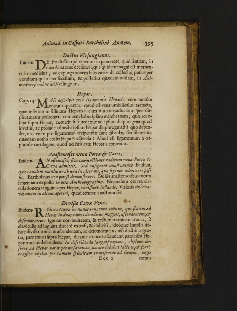 Dubius Virfungianus. Ibidem. “T^E ifto dudlu qui reperitur in pancreate, quid fentiam, in I /me^ Anatome declaravi,qui quidem magni eft momen¬ ti in medicina, ad expurgationem bilis variae ibi collebte, potius per vomitum,quam per feceflum, & pofterius quaedam addam, in Ani- madverfionibus adbdeflingium. Jf * Cap.14 ''XJT Ale defer ibit tria ligamenta Hepatis ^ cum tantunj JVL Hepar, tria lig _.unicum appareat, quod eft vena umbilicalis arefa&a, quae inferitur in filfuram Hepatis: cum autem traducatur per du¬ plicaturam peritonaei, comitem habet ipfam membranam, quae revo¬ luta fupra Hepar, excurrit rufquedeque ad ipfum diaphragma quod inveftit, ac proinde adne&it ipfum Hepar diaphragmati a quo depen¬ det, nec enim pro ligamentis accipiendae funt fibrulse, feu filamenta quaedam nothis coftis Hepai*ne6l:entia : Aliud eft ligamentum a xi- phoide cartilagine, quod ad fifluram Hepatis contendit. Anaflomofes vena Torta & Cava. Ibidem. Naftomofesyflve conj unitiones radicum vena Porta & Jt\jCava admittit. Sed injignem anajtomoflm Bauhini9 qua canalem amulatur ab una in alteram, qua ftylum admittere pof- jit9 Bartholinus non potefi demonstrare. De his anaftomofibus meam fententiam expofiii in mea Anthropographia. Notandum contra cir¬ culationem fanguinis per Hepar, rariffime inflando, Valxus obferva- vit unam in aliam aperiri, quod refutat anaftomofes. Pivifio Cava Vente. Ibidem* TJ Adices Cava in unum truncum coeunt, qui flatim ad Iv Hepar in duos ramos dividitur magnos5 afeendentem^fr defeendentem. Ignorat continuitatem, & reftum tramitem trunci, & claviculis ad inguina direae extenfi, & indivifi , ideoque inutilis ift- haec divifio trunci inafeendentem, & defeendentem, nift doarinae gra¬ tia, pars trunci (upra Hepar, dicatur truncus afeendens, pars infra He¬ par truncus defeendens. In deferibenda fanguificatione , chylum de¬ ferri ad Hepar notat per mejaraicas, notare debebat laEteas^Cr forte craffor chylm per ramum Jplenicum transfertur ad lienem , ergo E e e 2 ramus