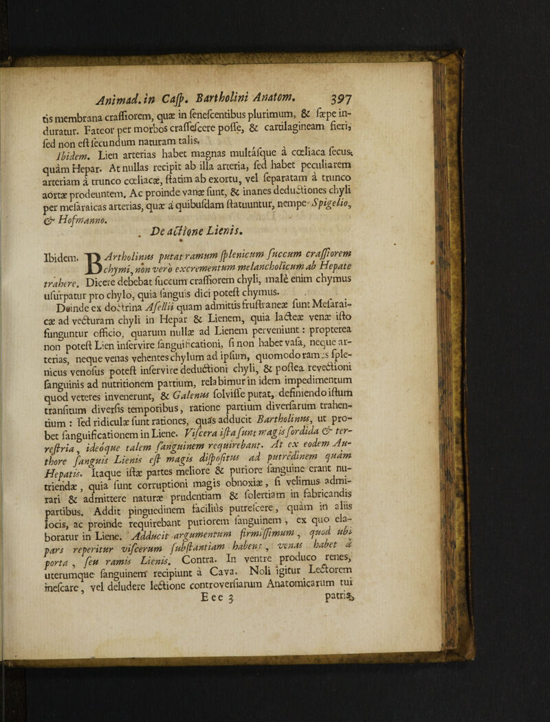 :r ■ .v- Animad. in Caff. Bartholini Anatoni. 397 tis membrana craffiorem, qux in fenefcentibus plurimum, & faspe in¬ duratur. Fateor per morbos craffefcere pofle, & cartilagineam fieri, led non eftiecundum naturam talis. ^ ^ Ibidem. Lien arterias habet magnas multafque a codiaca iecus, quam Hepar* At nullas recipit ab illa arteria, fed habet peculiaiem arteriam a trunco coeliacas, ftatim ab exortu, vel feparatam a trunco aortae prodeuntem. Ac proinde vanae funt, inanes deductiones chyli per mefaraicas arterias, quae a quibufdam ftatuuntur, nempe Spigehoy & Hofmanno. De afiione Lienis. Ibidem. T\Artholinus putat ramum fplenicum fuccum craffiorem chvmij non vero e xcr ementum Melancholicum ab Hepate trahere. Dicere debebat fuccum cralfiorem chyli, male enim chymus ufurpatur pro chylo, quia (anguis dici poteft chymus. , Dsinde ex dofirina Afellii quam admittis frufti aneas funt Melarai- cae ad vedfuram chyli in Hepar 8c Lienem, quia ladleas venae ifto funguntur officio, quarum nullae ad Lienem perveniunt: propterea non poteft Lien infervire languificationi, fi non habet vafa, neque ar¬ terias, neque venas vehentes chylum ad iplum, quomodo tam^s Iple- nicus venofus poteft infervire dedubtioni chyli, & poftea revebtioni {anguinis ad nutritionem partium, retabimur in idem impedimentum quod veteres invenerunt, & Galenus folvifie putat, definiendo iftum tranfitum diverfis temporibus, ratione partium diverfarum trahen¬ tium r fed ridiculae funt rationes, quas adducit Bartholinus^ ut pro¬ bet fanguificationem in Liene. Vifcera ift a funt magis for ditia ter- reftria ideoque talem fanguinem requirebant* At ex eodem Au- thore fanruis Lienis eft magis dijpofitus ad putredinem quam Hepatis. Itaque iftae partes meliore & puriore ianguine erant nu¬ triendae , quia funt corruptioni magis obnoxias, fi velimus admi¬ rari & admittere naturas prudentiam & lolertiam in fabricandis partibus. Addit pinguedinem Facilius putrefcere , quam in alus locis, ac proinde requirebant puriorem fanguinem , ex quo e a~ boratur in Liene. Adducit argumentum firmi fimum , quod ubi pars reperitur vifcerum fubftantiam habens,. venas habet a porta feu ramis Lienis. Contra. In ventre produco renes, uterumque fanguinem* recipiunt a Cava. Noli igitur Lectorem mefcare vel deludere ledlione controverfiarum Anatomicarum tui