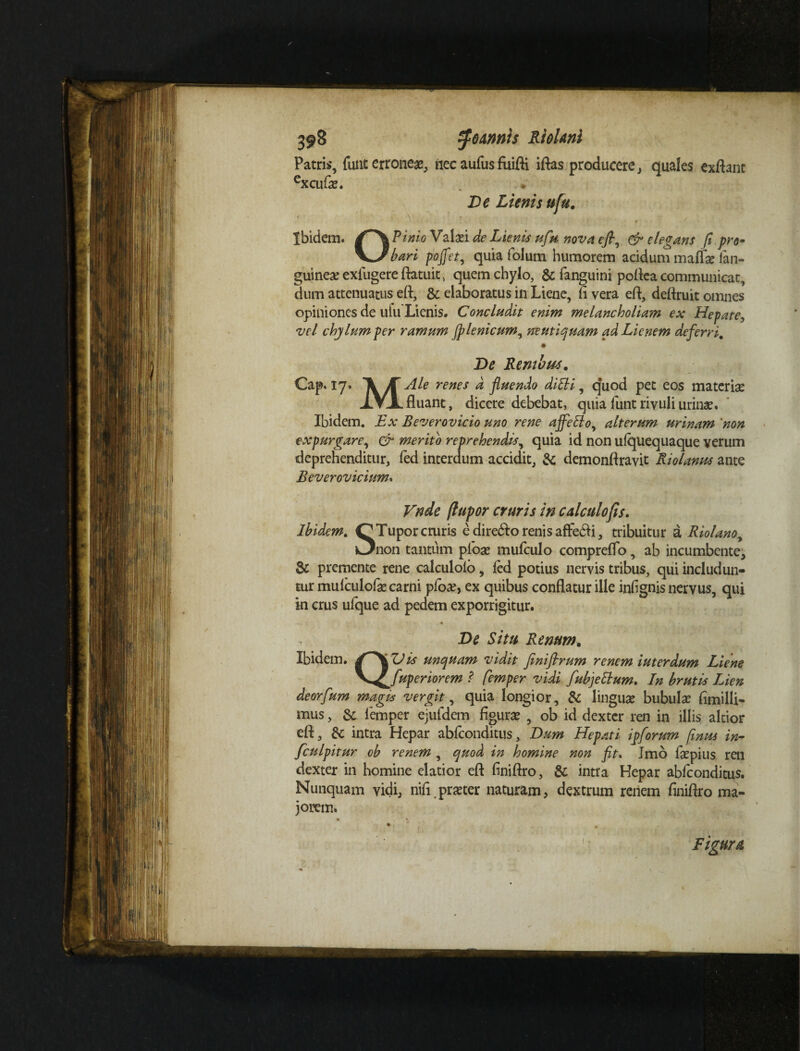 Patris, funt erroneae, nec aufusfuiffi iftas producere, quales exflant excufae. De Lienis ufu. Ibidem. Pinio Valad de Lienis ufu nova efl, & elegans fi pro* b ari pojfet, quia folum humorem acidum malfe lan- guinea; exlugere ftatuit , quem chylo, & fanguini poflea communicat, dum attenuatus eft, & elaboratus in Liene, fi vera efl, deftruit omnes opiniones de ufu Lienis. Concludit enim melancholiarm ex Hepate, vel chylum per ramum (plenicum^ neutiquam ad Lienem deferri. De Rembus. Cap. 17. renes & fluendo ditti, q*uod pet eos materiae XV-L fluant, dicere debebat, quiafuntrivuliurinae. Ibidem. Ex Beverovicio uno rene ajfeffoy alterum urinam 'non expurgare, & merito reprehendis, quia id non ufquequaque verum deprehenditur, fed interdum accidit, & demonftravit Riolanus ante Beverovicium. Vndc (lupor cruris in calculo fis» Ibidem. OTupor cruris edirebtorenisaffcfli, tribuitur a Riolanoy i3non tantum pioae mufculo compreflo, ab incumbente, & premente rene calculolo, fed potius nervis tribus, qui includun¬ tur mulculofe carni pfoa?, ex quibus conflatur ille infignis nervus, qui in crus ufque ad pedem exporrigitur. , De Situ Renum. Ibidem. f\L?is unquam vidit Jiniflrum renem iut er dum Liene fupenorem ? femper vidi fubjettum. In brutis Lien deorfum magis vergit, quia longior, & linguae bubula? fimilli- mus, femper ejufdem figura? , ob id dexter ren in illis alcior efl, & intra Hepar abfeonditus. Dum Hepati ipforum [mus in- fculpitur ob renem, quod in homine non fit. Imo faepius ren dexter in homine elatior efl finiftro, & intra Hepar abfeonditus. Nunquam vidi, nifi praeter naturam, dextrum renem finiflro ma¬ jorem. Figura