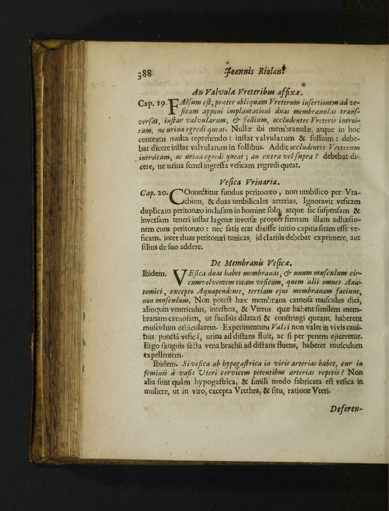 U-) 88 9 tfoannts Molant An Valvula Vreteribus affixa, Cap. iplEAlfum efirprater obliquam Vreterum infer tionem ad ve~ I ficam apponi implantationi duas membranulas tranf- verfas, inftar valvularum, & follium, occludentes Vreteris introi¬ tum, ne urina egredi queat* Nullas ibi membranulae, atque in hoc contextu multa reprehendo : indar valvularum & follium : debe¬ bat dicere inftar valvularum in follibus. Addit occludentes Vreterum introitum, ne urina egredi queat; an extra vel fupra ? debebat di-, cere, ne urina femel ingreffa veftcam regredi queat. Ve fica Vrinaria. Cap. ao./^Onne&itur fundus peritoneo, non umbilico per Vra- V—/chum, & duas umbilicales arterias. Ignoravit veftcam duplicato peritonaeo indufam in homine fol<^ atque ftc fufpenfam & inverfam teneri inftar lagenae inverfie propter finnam illam adhtefio- nem cum peritonaeo : nec latis erat dixifle initio capitis fitam efle ve¬ ftcam, inter duas peritonaei tunicas, id clarius debebat exprimere, aut filius de fuo addere. De Membranis Veficte. Ibidem. V f E fica dptas habet membranas, & unum mufculum cir- V cumvolvemem totam veficam, quem alii omnes Ana¬ tomici , excepto Aquapendente, tertiam ejus membranam faciuntr non mufculum. Non poteft haec membrana carnola mufculus dici, alioquin ventriculus, inteftina, &Vterus, quae habent ftmilem mem- branam carnofam, ut facilius dilatari & conftringi queant, haberent mufculum orbicularem. Experimentum VaUi non valet m vivis cani¬ bus, pitft6feayefica, urina ad diftans fluit, ac ft per penem ejiceretur. Ergofanguis fe£la vena brachii ad diftans fluens, haberet mufculum txpel lentem. Ibidem. Si ve fica ab hypogafirica in viris arterias habet, cur in feminis d vafis Uteri cervicem petentibus arterias repetis? Non alia funt quam hypogaftrica, & fcmili modo fabricata eft vefica in muliere, ut in viro, excepta Vrethra, & fttu, ratione Vteri. Deferet)-