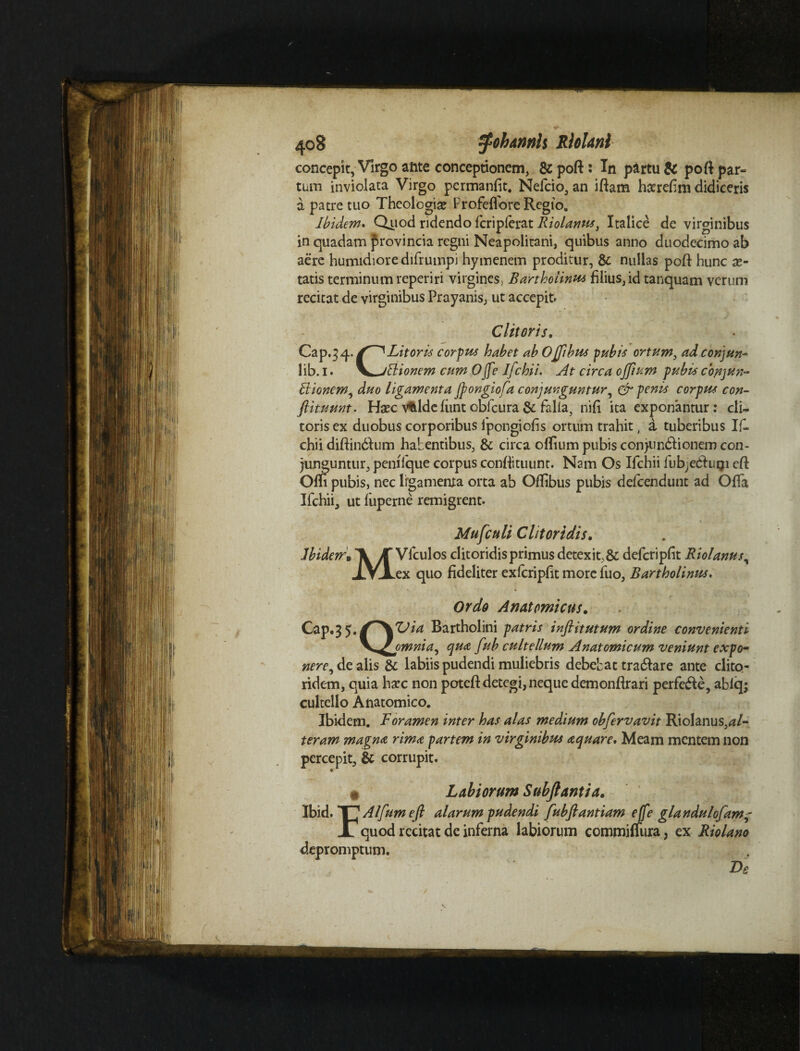 concepit, Virgo aftte conceptionem, & poft : In partu & poft par¬ tum inviolata Virgo permanfit, Nefcio, an iftam hserefim didiceris a patre tuo Theologia? Profeflore Regio, Ibidem. Quod ridendo fcriplerat Riolanus, Italice de virginibus in quadam provincia regni Neapolitani, quibus anno duodecimo ab aere humidiore difrumpi hymenem proditur, & nullas pofl hunc x- tatis terminum reperiri virgines, Bartholinus filius, id tanquam verum recitat de virginibus Prayanis, ut accepit. Clitoris. Cap.34. Litor is corpus habet abOjflbus pubis ortum, adconjun- 1 ib. 1. V-jBionem cum OJfe Ifchii. At circa 0fflum pubis conjun- Vtionem, duo ligamenta flongiofa conjunguntur, & penis corpus con¬ flit umt- Haec vftlde fimt obfcura & falia, nifi ita exponantur: cli¬ toris ex duobus corporibus lpongiofis ortum trahit, a tuberibus Ifl chii diftin&um habentibus, & circa offium pubis conjun&ionem con¬ junguntur, peniique corpus confli tu unt. Nam Os Ifchii fub^edluiji c(i Ofli pubis, nec lrgamenia orta ab Oflibus pubis defcendunt ad Offa Ifchii, ut fiiperne remigrent. Mufculi Clitoridis. Jbidem.^jykulos clitoridis primus detex it, & defcripfit Riolanus\ .ex quo fideliter exfcripflt more fuo, Bartholinus. Cap.35. o Ordo Anatomicus. fljia Bartholini patris inftitutum ordine convenienti _omnia, qua fub cultellum Anatomicum veniunt expo¬ nere^ de alis & labiis pudendi muliebris debebat tra$are ante clito¬ ridem, quia ha?c non poteft detegi, neque demonflrari perfe&e, ablq; cultello Anatomico. Ibidem. Foramen inter has alas medium obfervavit Riolanus,al¬ teram magna rima partem in virginibus aquare. Meam mentem non percepit, & corrupit. ^ Labiorum Subftantia. Ibid. T^Alfumeft alarum pudendi fubftantiam ejfe glandulofam- 1 quod recitat de inferna labiorum commiffura, ex Riolano depromptum. ’ ‘  ~ De \