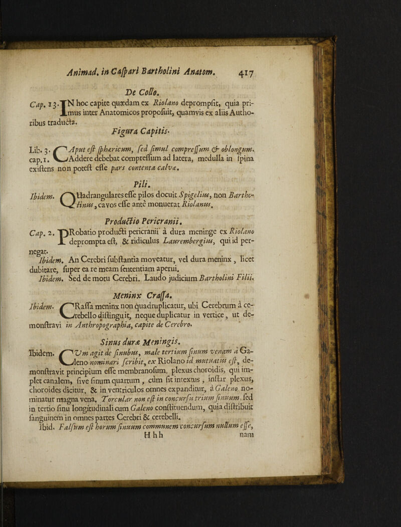 De Collo. Cap. 13.TN hoc capite quaedam ex Riolano deprompflt, quia pri- imus inter Anatomicos propofuit, quamvis ex aliis Autho- Figura Capitis• , 3. /^Aput efl Jpharicum, fed fimul compreffum & oblongum. ,#i. V^-/Addere debebat compreflum ad latera, medulla in Ipina ex*iftens non poteft efle pars contenta calva. - Pili. Ibidem. Uadrangulares efle pilos docuit Spigelius, non Barthc- ribus tradudte. Lib cap t. /^NUadrai ^Zlinus, cavos efle ante monuerat Riolamts. ProduBio Pericranii. Cap. 2. T)Robatio produ&i pericranii' a dura meninge ex Riolano JL deprompta eft, & ridiculus Laurembergius, qui id per¬ negat Ibidem. An Cerebri fubflantia moveatur, vel dura meninx , licet dubitare, fuper ea re meam fententiam aperui. Ibidem. Sed de motu Cerebri. Laudo judicium Bartholini Filii Meninx Craffa. Ibidem. /^Rafla meninx non quadruplicatur, ubi Cerebrum a ce- V^-/rebellodiftinguit, neque duplicatur in vertice, ut de- monftravi in Anthropographia, capite de Cerebro. Sinus dura Meningis. Ibidem. Vm agit de [nubus, male tertium [muni venam d Ga- V_-/Ieno nominari feribit, ex Riolano id mutuatus efl, dc- monftravit principium efle membranofum, plexus choroidis, qui im¬ plet canalem, five linum quartum , cum flt intextus , indar plexus, choroides dicitur, & in ventriculos omnes expanditur, a Galeno no¬ minatur magna vena. Torcular non efl in concurfu trium finuum, led in tertio flnu longitudinali cum Galeno conflituendum, quiadiflribuit fanguinem in omnes partes Cerebri & cerebelli. Ibid. Falfum eft horum [nuum communem consurfum nullum ejjey H h h nam