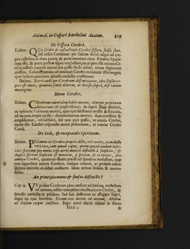 Ve Fiffura Cerebri. v^fed nelcis Cerebrum per falcem dividi ufque ad cor¬ pus callofum in duas partes, & parte anteriore circa frontem fepara- tum effe, & parte poftica lupra cerebellum,ita ut pars illa extima Ce¬ rebri callofo corpori incumbens poflit facile adimi, trium digitorum craflitie. Cohaer# tantum ad medium Cerebri eminentiis iflis quae radices anteriores (pinalis medullae conftituunt. Ibidem. Nervi nulli per Cerebrum di feminantur, ideo fenfius ex¬ pers e fi omnis, quomodo fentit dolorem i ut dixifii fiuprd, ni fi ratione meningum. Motu* Cerebri. Ibidem. Erebrum naturalem habet motum, eumque perpetuum dilatationis & confiriSlionis. At fupra filius decrevit, ex opinione VaUinon moveri, quia ejus lubftantia mollis & flaccida» ad motum inepta exi Ait: dicerem tantum moveri, dum attollitur &: amplificatur, vel fubfidet, fed non pari palfu, ut arteria Cerebri, moles ifta Cerebri relpondet motui pulmonum, ut arteriae Cerebri Cordi. Ve Sede, & receptaculo Spirituum, Ibidem. TyV tomus in Cerebro proprie diElo, vel cortice, in medulla JL vero tota, tam quoad caput, quam quoad caudam refer- vari Jpiritum pro motu, ergo nervi motorii difiinEH d fienfioriis , & duplex fpiritPts fienfiorius & motorius, fi Jpiritus fit in cortice, fi ve ambitu Cerebri, quomodo fluere potefl ad (pinalem medullam, quae tota fuppeditat nervos Cerebro, totique corpori, ac proinde omnis fpiritus animalis eo debet confluere. Idem nervus fenfum & motum defert. A n principia motus & fienjus diflincla ? Cap. 4. V 7T probet Cerebrum plus conferre ad fenfum, medullam V ad motum, adfert exemplum conflitutionis Cerebri, & ipinalis medulla in pilcibus. Sed hoc deftruitur ex allegatis fupra, atque ex ejus lententia. Verum erit durius ad motum, Mollius ad fenfum corpus conferre. Ergo nervi dividi debent in duros Hhh 2 gc