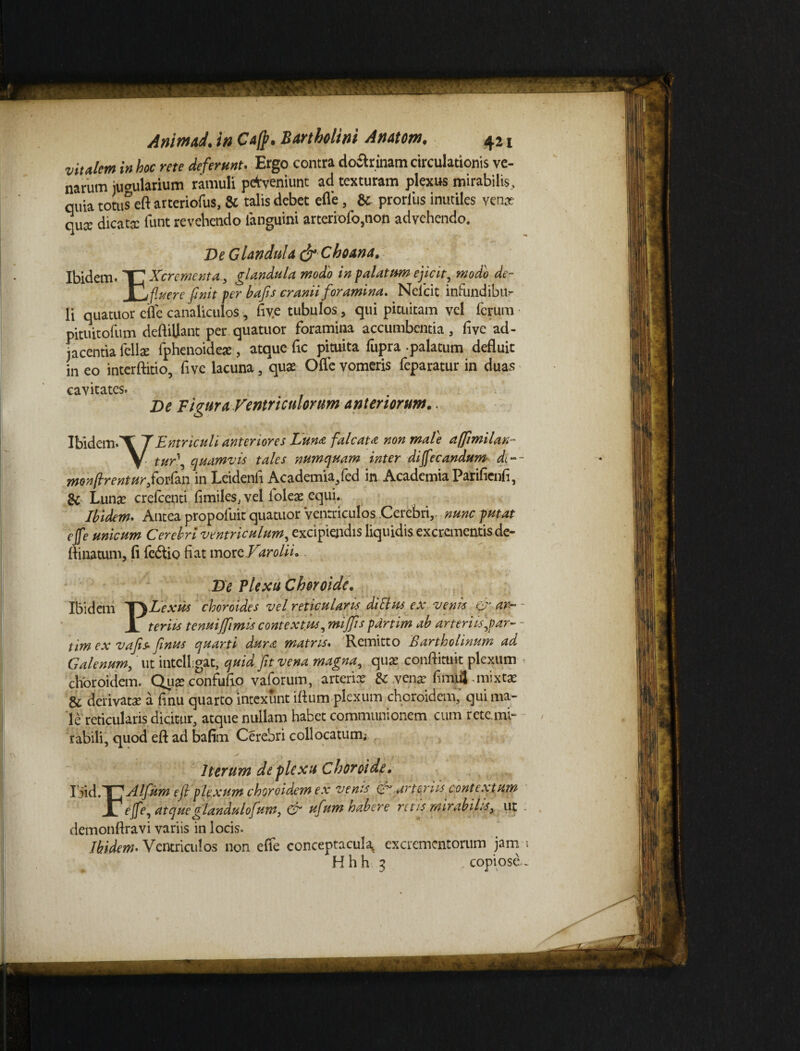 vitalem in hoc me deferunt. Ergo contra do&rinam circulationis ve¬ narum iuoularium ramuli perveniunt ad texturam plexus mirabilis, quia totus eftarteriofus, & talis debet efle, & prorliis inutiles venae quae dicata funt revehendo languini arteriofo,non advehendo. De Glandula & Choana. Ibidem. TT Xcrementa, glandula, modo in palatum ejicit modo de- Xh fluere finit per hafis cranii foramina. Nelcit infundibu¬ li quatuor efle canaliculos, five tubulos, qui pituitam vel ferum pituitofum deftiUant per quatuor foramina accumbentia, five ad¬ jacentia fella fphenoidete , atque fic pituita fupra palatum defluit in eo interftitio, five lacuna, qua Ofle vomeris feparatur in duas cavitates. De Figura Ventriculorum anteriorum.. Ibidem.T 7Entriculi anteriores Lun* falcata non mate affmilan- V tur\ quamvis tales numquam inter diffecandum di-~ monfirenturfiorfan in Leidenfi Academia/ed in Academia Parifienfi, & Lunae crefcenti fimileSj vel ioleae equi.. Ibidem. Antea propolirit quatuor Ventriculos Cerebri,, nunc putat ejfe unicum Cerebri ventriculum, excipiendis liquidis excrementis de- ftinatum, fi fedlio fiat morzVarolii. De Plexu Choroide. Ibidem 'TyLexus choroides vel reticularis di Ilus ex venis &,<w~ - JL teriis tenuijfimis contextus, miffls pdrtim ab arteriis,par~ - tim ex vafis- finus quarti dura matris. Remitto Bartholinum ad Galenum, ut intclhgat, quid fit vena magna, quae cotiftituit plexum < choroidem. Quaeconfufio vaforum, arterix & venae fimifj-mixtx & derivatae a finii quarto intexunt ifium plexum choroidem; qui ma¬ le reticularis dicitur, atque nullam habet communionem cum rete.mi- rabili, quod eft ad bafim Cerebri collocatum; Iterum deflexu Choroide, lM.Y]A!fum efi plexum choroidem ex venis arteriis contextum Jl effe, atqueglandulofum, & ufum habere retis mirabilis, ut demonftravi variis in locis. Ibidem• Ventriculos non effe conceptacula, excrementorum jam i Hhh 3 copiose--