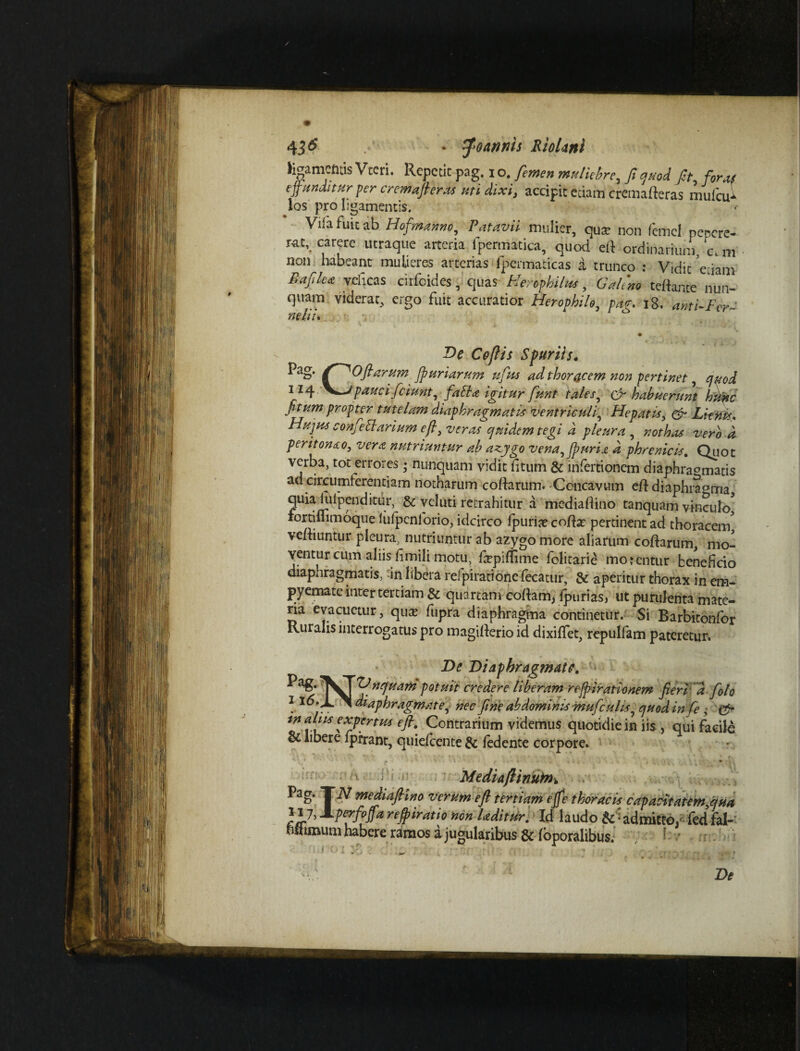li^amcfttis Vtcri. Repetit pag. i o. femen muliebre, ffquod fit foret/ effunditur per cremafteras uti dixi, accipit edam crcmaderas mufcu* los pro pgamentis. Vilafuicab Hof'manno, Patavii mulier, qua? non femcl pepcre- rat, carere utraque arteria fpermatica, quod ed ordinarium, ‘c.m non habeant mulieres arterias fpermaticas a trunco : V,dit eciam Bafika veheas cirfcides, quas Herophilus, Galeno tedante nun¬ quam viderat, ergo fuit accuratior Herophile, /w. ig. anti-Fer~ nehu De Coftis Spuriis. Offarum fpuriarum uffus ad thoracem non pertinet, <7^/ 114 \^Jpauci/ciunt, jMk /W ta/f/, er habuerunt huwc fitum propter tutelam diaphragmatis ventriculi^ Hepati*, & LieniV* Hujus confeftarium eft, veras quidem tegi d pleura , nothas vero d peritonao, vera nutriuntur ab azygo vena^jpuria d phrenicis. Quot verba, tot errores; nunquam vidit litum & infertionem diaphragmatis ad circumferentiam notharum codarum. Concavum ed diaphragma quia iufpenditur, & veluti retrahitur a mediadino tanquam vinculo* rortiflimoque lulpcnlorio, idcirco lpurijecoda? pertinent ad thoracem* vediuntur pleura, nutriuntur ab azygo more aliarum codarum, mo¬ ventur cum aliis limili motu, fepirfime folitarie morentur beneficio diaphragmatis, in libera refpiratione fecatur, & aperitur thorax in em¬ pyemate inter tertiam & quartam codam* ipurias, ut purulenta mate¬ ria evacuetur, qua? fupra diaphragma continetur. Si Barbitonfor Ruralis interrogatus pro magiderioid dixiffet, repulfam pateretur. De Diaphragmate, VTnquarn potuit credere liberam reffirationem fieri d foto J ^ diaphragmate, nec fine abdominis mufculi*^ quod in fe , & in alus expertus eft. Contrarium videmus quotidie in iis , qui facile & libere fprrant, quielcente & ledente corpore. Mediaftinum