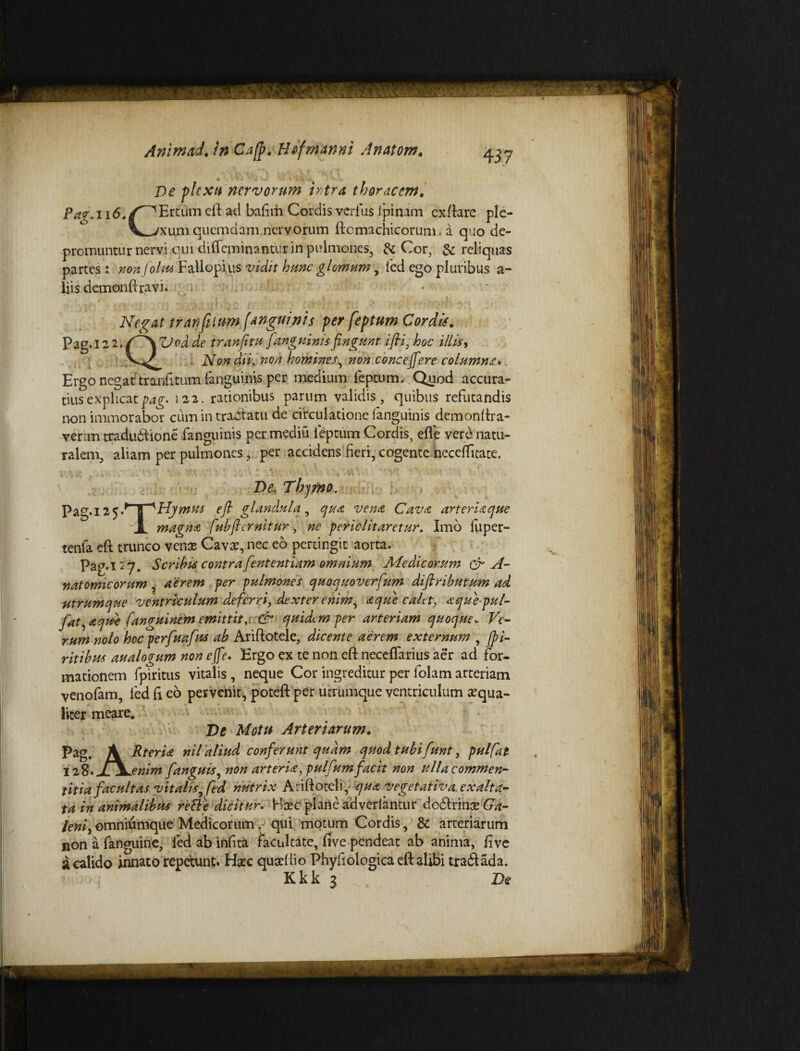 De plexu nervorum intra thoracem. Pa<r. 116./^Ertum eft ad bafim Cordis verius i pinam exftare ple- V;xuni quemdam nervorum ftomachicorum, a quo de¬ promuntur nervi qui difleminantur in pulmones, & Cor, & reliquas partes: nonjoku Fallopius vidit hunc gl ornum, led ego pluribus a- liis demonftravi. Negat tranfilum [anguinis per feptum Cordi*. Pag. 12 2. CS ZJod de tranjitu [anguinis fingunt ifii, illis ^ Non dii, non homines, non concefiere columna* Ergo negat tranfttum (anguinis per medium feptum. Quod accura¬ tius explicati22. rationibus parum validis, quibus refutandis non immorabor cum in tractatu de circulatione fanguinis demonftra- verim tradudtione fanguinis per rnediu feptum Cordis, efie vere natu¬ ralem, aliam per pulmonesper accidens fieri, cogente neceifitate. De. Thymo. Pag. 125 .^T^Hymus efi glandula, qua vena Cava arteriaque JL magna fuhfiernltur, ne periclitaretur. Imo fuper- tenfa eft trunco venae Cavae, nec eo pertingit aorta. Pag.l 27. Scribis contra fient entium omnium Medicorum & A- natomicorum, aerem per pulmones quoquoverfium difitributum ad utrumque ventriculum deferri, dexter enim, a que calet, aquepul- fiat, aqtde fanguinem emittit, & quidtmper arteriam quoque. Ve- rumnolo hoc perfiuafius ab Ariftotele, dicente aerem externum , fpi- ritibus analogum non efie. Ergo ex te non eft neceffarius aer ad for¬ mationem fpiritus vitalis, neque Cor ingreditur per folam arteriam venofam, led E eo pervenit, poteft per utrumque ventriculum aequa- liter meare. De Motu Arteriarum. pag. \ Rteria nil 'aliud conferunt quam quod tubi fiunt, pulfat 128. /V enim fit'anguis, non arteria, pulfiumfacit non ulla commen¬ titia facultas vitalis, fed nutrix Ariftoteli, qua vegetativa exalta¬ ta in animalibus reti e dicitur. Ylxc plane adveriantur dodtrinae Ga¬ leni, omniumque Medicorum, qui motum Cordis, 8t arteriarum non a fanguine, led ab infita facultate, five pendeat ab anima, five a calido innato repetunt. Haec quacftio Phyfiologica eft alibi tradi ad a. Kkk 3 De