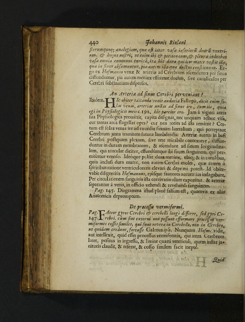 fierumquoq; analogiam, qua e fi inter vafa inferioru duoru ventri¬ um, & hujus nofiri, ut enim ibi & peritonaum,& pleura induebat vafa omnia communi tunica, ita hic dura -quidem mater vefi it illa qua in Jitnis abfumuntur, pia autem illa qua dubius confiituunt- Er’ go ex Hofman.no vena* dz arterise ad Cerebrum afeendentes per Anus diffunduntur, pia autem meninx effdrmat dudius, Ave canaliculos per Cerebri lubliantiam difperfos. An Arteria ad finus Cerebri perveniant ? Ibidem.T~ ~T bc obiter taxanda venit audacia Fallopii, dicit enim fi- JLJL las venas, arterias nullas ad Jinus ire , cum iis, quia egi in Pbyfiologicis messe 192. hic parcior ero. Jam a viginti annis iua PhyAolcgica promittit, capita deAgnat, nec unquam adhuc vila, cur tantas arca flagellat opes? cur nos toties ad ifla remittit ? Cer¬ tum efl felas venas ire ad exordia Anuum lateralium , qui perreptant Cerebrum juxta tramitem luture Iambdoidis: Arteriae autem in bafi Cerebri poflquam plexum, Ave rete mirabile contexuere, diffun¬ duntur in duram membranam, & alcendunt ad Anum longitudina¬ lem, qui torcular dicitur, effiindiintque ibi Aium fanguinem, qui per- milcetur venofo. Ideoque pulfat dura meninx, nbiqj & in canalibus, quia inclufi dura matre, non autem Cerebri moles, quae tamen d fpiritibus ratione ventriculorum elevari & depr mi poteft. Id 'obfer- vabit diligentius Hofmannus, ejufque fautores accuratius indagabunt. Per circulationem fanguinis ifla corrivatio aliter exponitur, & arteriae feparantur a venis, in officio vehendi & revehendi languinem. Pag- 145. Diagramma iftud plane falfum efl, quamvis ex aliis Anatomicis depromptum. De proceffu vermiformi. Pngl\HAteor gyros Cerebri & cerebelli longe differre, fed gyri Ce- ^47‘dL rebri% cum Jint externi non pojfunt ifformare proceJJus ver¬ miformes cojfisfimilesy qui funt revera in Cerebello, non in Cerebro ut quidam credunt, fortaffe Galenus ipfe. Nunquam Hofm. vidit, aut intellexit, quid effet proceflus vermiformis, qui intra Cerebrum latet, pofltus in ingreflli, & limine quarti ventriculi, quem inftar ja* nitoris claudit, & referat, & coffo Amilcm facit inepte.