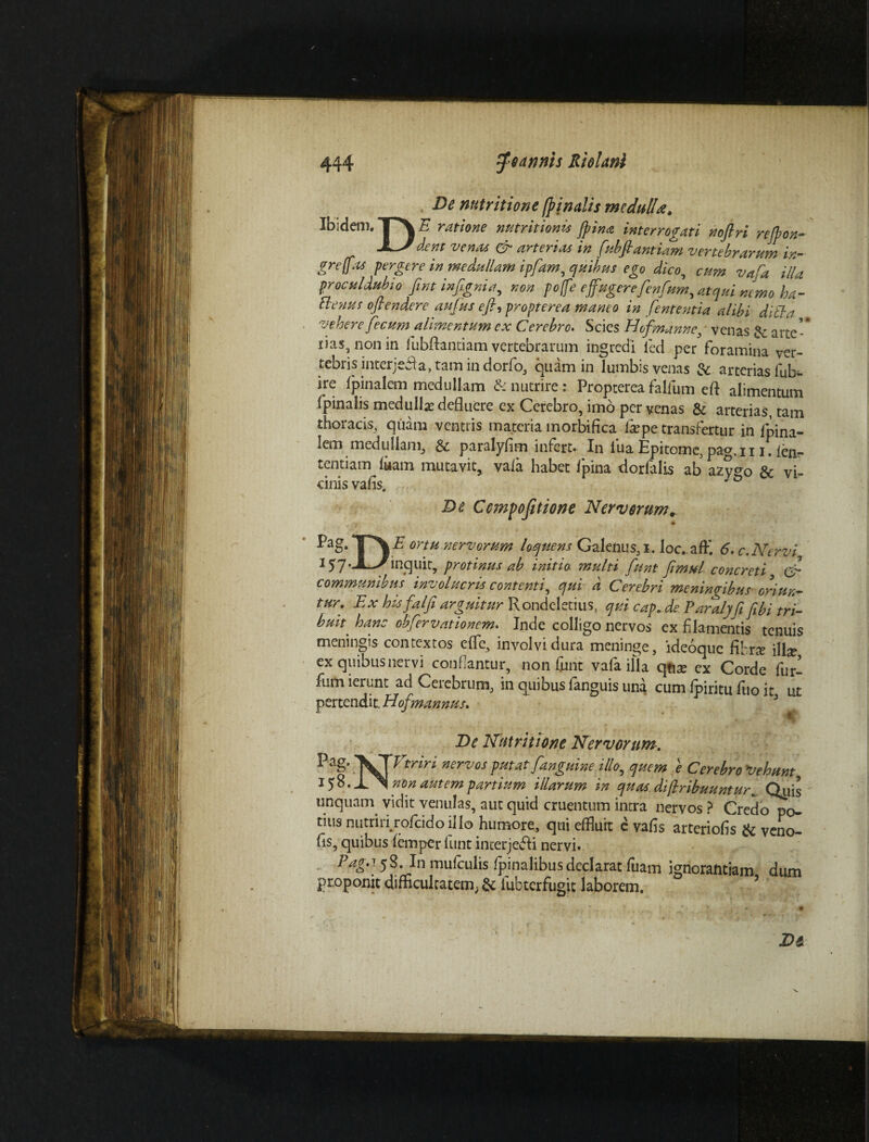 De nutritione (pinalis medulla. Ibidem. TX £ ratione nutritionis (pina interrogati noftri rejpon- dent venas & arterias in fubfiantiani vertebrarum in- greffas pergere in medullam ipfam, quibus ego dico, cum vafa illa proculdubio fint infigni a, non po[fe e fugerefenfum, atqui nemo loa- aenus oftendere aufus efh propterea maneo in fient entia alibi ditia vehere fecum alimentum ex Cerebro* Scies Hofmanne, venas & arte-* lias, nonin fubftantiam vertebrarum ingredi led per foramina ver¬ tebris interjedla, tam in dorfo, quam in lumbis venas & arterias fub- ire fpinalem medullam &: nutrire : Propterea falium eft alimentum fpinalis medulla defluere ex Cerebro, imo per venas & arterias, tam thoracis, quam ventris materia m orbifica ite pe transfertur in fpina- iem medullam, & paralyfim infert* In iua Epitome, pag. 111. len- tentiam luam mutavit, vala habet Ipina dorfalis ab a2y<*o & vi¬ cinis vafls. De Ccmpojitione Nervorum* *g.TV mu nervorPim ioque ns Galenus,!. loc. affi 6, c. Nervi, 157* JL^inquit, protinus ab initio multi funt fimul concreti & communibus involucris contenti, qui d Cerebri meninribus- oriun¬ tur. Ex his falfi arguitur Rondeletius, qui cap. de Parllyfifibi tri¬ buit ^ hanc obfervationem. Inde colligo nervos ex f lamentis tenuis meningis contextos effle, involvi dura meninge, ideoque fibne \\\x ex quibus nervi confiantur, non funt vala illa qtite ex Corde fur- fum ierunt ad Cerebrum, in quibus fanguis una cum Ipiritu fuo it ut pertendit. Hof?nannus.  ; : De Nutritione Nervorum. ?ag- ner°Jos putat [anguine illo, quem e Cerebro Vehunt 15%. \ non autem partium illarum in quas.difiribuunturQyis unquarn vidit venulas, aut quid cruentum intra nervos ? Credo po¬ tius nutrin rofcidoillo humore, qui effluit e vafis arteriolis & veno- fis, quibus lemper funt inierjetli nervi* Faga. 58. In mufculis fpinalibusdeclarat fuam ignorantiam dum proponit difficultatem; & fubterfugit laborem. 5