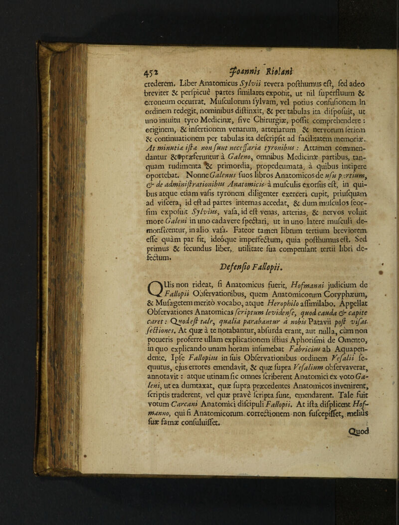 crederem. Liber Anatomicus Sylvii revera pofthumtts eft, led adeo breviter 3c perfpicue partes fimilares exponit, ut nil liiperfluum & erroneum occurrat. Mufculorum iylvam, vel potius confufionem in ordinem redegit, nominibus diftinxit, & per tabulas ita dilpofuit, ut uno intuitu tyro Medicinae, five Chirurgiae, poflic comprehendere : originem, & inlertionem venarum, arteriarum 2c nervorum ieriem & continuationem per tabulas ita defcripfit ad facilitatem memoriae.. At minutia ifta nonfunt neceffarU tyronibus : Attamen commen¬ dantur ^^praeferuntur a Galeno, omnibus Medicinae partibus, tan- quam rudimenta ^ primordia, propedenmata, a quibus incipere oportebat. Nonne Galenus luos libros Anatomicos de ufu p zrtiumy & de adminifirationibus Anatomicis a mulculis exorfiis eft, in qui¬ bus atque etiam vafis tyronem diligenter exerceri cupit, priufquam ad vifcera, id eft ad partes internas accedat, & dum mtifculos ieor- fim expofuit Sylvius, vafa, id efl venas, arterias, & nervos voluit mote Galeni in uno cadavere fpe&ari, ut in uno latere mufculi de¬ morderentur, in alio vafa. Fateor tamen librum tertium breviorem, effc quam par fit, ideoque imperfe&um, quia pofthumuseft. Sed primus & lecundus liber, utilitate fiia compenfant tertii libri de¬ fectum. Vefenfio Fallopii. QUis non rideat, fi Anatomicus fuerit, Hofmanni judicium de Fallopii Obfervationibus, quem Anatomicorum Coryphaeum, & Mufagetem merito vocabo, atque Herophilo affimilabo. Appellat Obfervationes Anatomicas feriptum levidenfe, ejuod cauda & capite caret: Quodefl tale, qualia parabantur d nobis Patavii pofi vifas< fettiones. At quae a te notabantur, abfurda erant, aut nulla, cum non potueris proferre ullam explicationem iftius Aphorifmi de Omento, in quo explicando unam horam inliimebat Fabricius ab Aquapen- dente. Iple Fallopius in fuis Obfervationibus ordinem Vefalii fe- quutus, ejus errores emendavit, quae fupra Ve/'alium obfervaverat, annotavit: atque utinamfic omnes icriberent Anatomici ex yotoGa- leni, ut ea dumtaxat, quae fupra praecedentes Anatomicos invenirent, feriptis traderent, vel quae prave lcripta funt, emendarent. Tale fuit votum Carcani Anatomici dilcipuli Fallopii. At illa difplicent Hof- manno, qui fi Anatomicorum corrcftionem non fulcepiffet, melius fuae famae confuluiffet. i