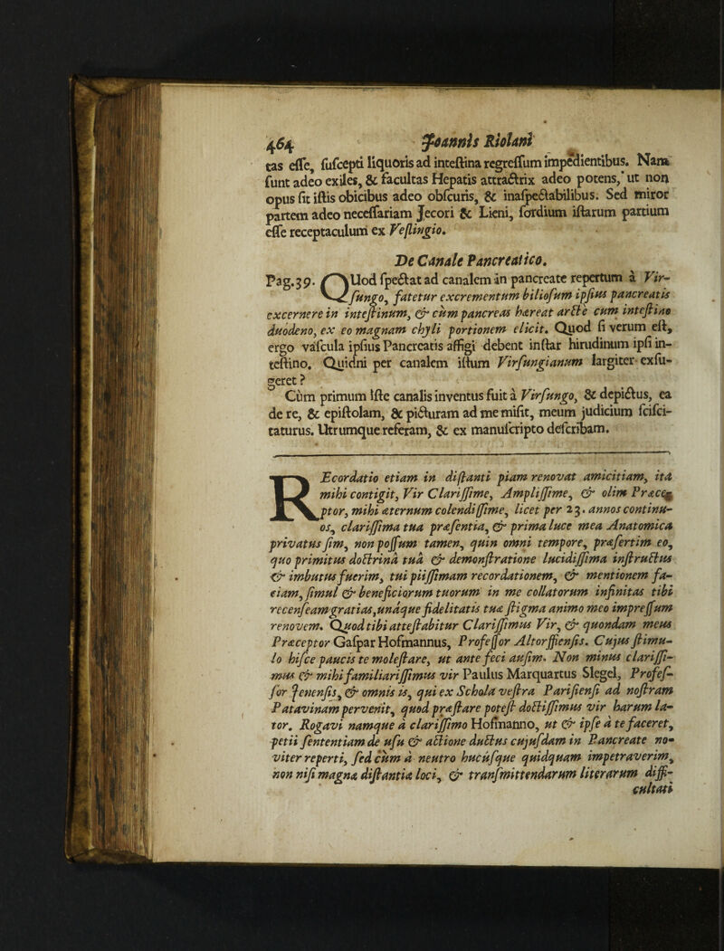 tas effe, fufcepti liquoris ad inteftina regreffum impedientibus. Nam funt adeo exiles, & facultas Hepatis attradrix adeo potens,’ ut non opus fit illis obicibus adeo obfcuris, & inafpeftabilibus. Sed miror partem adeo neceffariam Jecori Sc Lieni, fordium iftarum partium effe receptaculum ex Ve [lingi o. De Canale Pancreatico. Pag.39./^NUodfpeiftatadcanalcmin pancreate repertum a Vir- Jungo, fatetur excrementum biliofum ipfius pancreatis excernere in intefiinum, & cum pancreas hareat ari}e cum intefiino duodeno, ex eo magnam chyli portionem elicit. Quod fi verum efi, ergo vafcula ipfius Pancreatis affigi debent inftar hirudinum ipfi in¬ tefiino. Quidni per canalem ifium Virfmgianum largiter ex fu¬ geret ? Cum primum ifte canalis inventus fuit a Virfungo, & dcpi&us, ea de re, & epiftolam, & pi<fiuram ad me mifit, meum judicium fcifci- taturus. Utrumque referam, & ex manuferipto deferibam. - . - - —- — ' ■«■■■■ RE cor datio etiam in di flant i piam renovat amicitiam, ita mihi contigit, Vir Clarijfime, Amplijjime, & olim Pracqg ptor, mihi aternum colendi [fime, licet per 2 3. annos continu¬ os, clarijfimatua prafentia,& prima luce mea Anatomica privatus fim, nonpojfum tamen., quin omni tempore, prafertim eo, quo primitus doblrind tua & demonftratione lucidijflma inftruElus ■& imbutus fuerim, tui piijjimam recordationem, & mentionem fa¬ ciam, fimul & beneficiorum tuorum in me collatorum infinitas tibi recenfeamgratiastundque fidelitatis tua ftigma animo meo impreffum renovem. Quodtibi atteflabitur Clariffimus Vir, & quondam meus Praceptor Gafpar Hofmannus, Profejfor Altorjfienfis. Cujus ftimu- lo hifce paucis te mole fi are, ut ante feci au fim > Non minus clarijfi- mus & mihi familiarijfimus vir Paulus Marquartus Slegel, Profef- f or ‘fenenfis, & omnis is, qui ex Schola vefira Parifienfi ad noftram P atavinam pervenit, quod pr a flare potejl dobliffimus vir harum la¬ tor. Rogavi namque d clariffimo Hofinanno, ut & ipfe a te faceret, petii fententiamde ufu & ablione dubius cujufdam in Pancreate nom viter reperti, fed cum d neutro hucufque quidquam impetraverim, non nifi magna dijlantia loci, & tranfmittendarum liter arum diffi¬ cultati