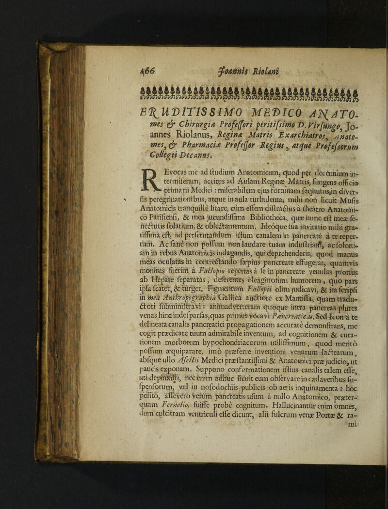 4 66 ^unnls Riolani ERUDITISSIMO MEDICO ANATO- f ^3 7 * • • * 9 JT • _I_ 0* Chirurgia Profeffori peritifsimo D. Firfungo Jo- anncs Riolanus, Regina Matris Ex archiatros wnato- «w, <^* Pharmacia Profeffor Regius3 Pr&fejsorum Collegii Decanus, *. * • »~ • -x j , % * r, Evocas me ad (ludium Anatomicum, quod per decennium in- termiferam, accitus ad Aulam Regina? Matris, fungens offici® ^ primarii Medici: milerabilcm ejus fortunam fequutus,in diver- fis peregrinationibus, atque in aula turbulenta, mihi non licuit Mufis Anatomicis tranquille litare, cum effiem diftradus a theatro Anatomi¬ co Parihenfi, & mea jucundiffima Bibliotheca, qua? nunc eft mea fe- hedutis folatium, & obledamentum. Ideoque tua invitatio mihi gra- tiffimaeft, ad perfcrutaiidum iftum canalem in pancreate a te reper¬ tum. Ac (ane non poffum non laudare tuam induftriaiff, acfolerti- arii in rebus Anatomicis indagandis, qui deprehenderis, quod manus m^ts oculatas in contredarido fapius pancreate effugerat, quamvis monitus fuerim a Fallopio repertas a ie in pancreate venulas prorfus ab Hepate (eparatas, deferentes oleaginolum humorem , quo pars ipfa fcatet, & turget. Figmentum Fallopii olim judicavi, & ita fcripff in mea AmPropographU Gallica audi ore ex Mantiffa, quam tradu- 61 ori fubminiftravi: animadverteram quoque intra pancreas plures venas hinc indefparfas,quas primus vocavi Pancreaticas. Sed Icon a te delineata canalis pancreatici propagationem accurate demonftrans, me cogit pradicare tuum admirabile inventum, ad cognitionem 8c cura¬ tionem morborum hypochondriacorum utiliffimum, quod merito poffum aquiparare, imo praferre inventioni venarum ladearum, abfque ullo Afellii Medici praftantiffimi & Anatomici prajudicio* ut paucis exponam. Suppono conformationem iftius canalis talem effe, uti depinxiffi, nec enim adhuc licuit eum oblervarein cadaveribus fu- , vel in nofcdochiis publicis ob aeris inquinamenta : hoc pofito, aflevero verum pandreatis ufum a nullo Anatomico, prater- quam F eme lio, fuiffe probe cognitum. Hallucinantur enim omnes, dum culcitram ventriculi effe dicunt, alii fulcrum vena Porta & ra-