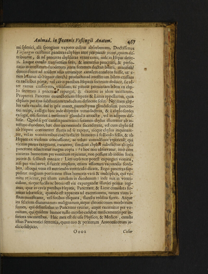 mi fplenid, alii fpongiam vapores culina? abforbeatcm. Dodliffimus Virjungm exiftimat pancreas chylum ante praeparare jecori,quam dif» tribuatur, & ad pancreas chyliferas venas coire, inde in Hepar defer¬ ri* Itaque canalis traniverfim fitus, & immerius pancreati, & perfo¬ ratio in inteftinum duodenum juxta foramen dudius bilarii, manifefle demonftrant ad eofdem ufus utrumque canalem conditos fuifle, ut e- nim bflarius ab Hepate diredfe produdlusad inteflinum,bilem craflam cx radicibus porta?, vel cavis partibus Hepatis fecretam deducit, fic al¬ ter ramus crafliorem^vifcidam, ac pituita? permixtam bilem ex chy¬ lo fecretam a pancreate repurgat, & excernit in idem inteflinum. Propterea Pancreas emundtorium Hepatis & Lienis appellarem, quia chylum per ejus fubflantiam tradubhim defaecare folet. Nec enim chy¬ lus vafis excidit, fed in Lpfis manet, parenchyma glandulofum pancrea¬ tici recipi, colligit hinc inde dilpedas venas ladleas, & a chylo fordes exfugit, nifl fuerint a mefenterii glandulis attradla? , vel in adipem dif- lufa?. Quod fi per canalis pancreatici foramen chylus eliceretur ab in- teftino duodeno, h^c duo incommoda fuccederent, vel cum chylo fel ab Hepate continenter fluens ad fe raperet, sfcque chylus inquinare¬ tur, vel in vomitionibus coadiis eliciti humores a folliculo fellis, & ab Hepate ex violenta concuflione, ac veluti convulfione ventriculi, qui vicinas partes exagitaret, excuteret, fimiliter chyldt rubefadlus ab ipfo pancreate educeretur magna copia : At hoc non obfervatur, imo cum varietas humorum per vomitum rejiciatur, non poliunt ab iildem locis jecoris & folliculi manare : Lien vero non potefl: expurgari vomitu, nifi per vas breve, fi fuerit amplum, etiam afluetum vacuandis Cordi¬ bus, alioqui vena efl nutriendo ventriculo dicata. Ergo pancreas fup- peditat magnam portionem iftius humoris varii & multiplicis, qui vo¬ mitu rejicitur, per iflum canalem in duodenum : inde ruit in ventri¬ culum, sfcque facilis ac brevis efl: via expurganda? illuviei prima? regi¬ onis, qua? in-cavis partibus Hepatis, Pancreate, & Liene cumulata fir¬ miter inhaerefeit, quando efl: apparata ad excretionem, natura viam i- ftam monftrante, vel fotibus eliquata, fluxilis reddita fuerit. Atque ita febrium diuturnarum malignarum,atque chronicorum morborum fomes, qui delitefcebat in Pancreate eruitur, atque excernitur per vo¬ mitum, qui .quidem humor nullo morbo cedebat medicamentis per in¬ feriora vacuantibus. Ha?c mea efl: de ufu Phyflco, & Medico , canalis iflius Pancreatici fententia, quam tuo & peritorum Anatomicorum ju¬ dicio fubjicio.