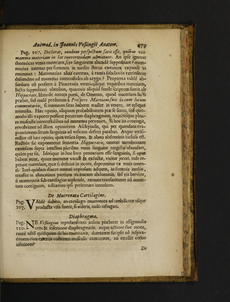 t AnimAd. in #oamis Peflingli Anatom 479 Pag. 107. Declarat, nondum perfpeftum fatis e(fe, quibus viis mamma materiam in lac convertendam admittant. An ipfe ignorat thoracicas venas mater iam,rive fanguinem abunde fuppeditare ? mam¬ marias internas per foramen in medio fterno exeuntes^ expandi in mammas : Mammarias alias'externas, a ramis fubclaviis extrinfecus defeendere ad mammas intercoriales ab azygo ? Propterea valde ab- furdum eri proferre a Pancreatis ventriculique vaporibus materiam, la&is liippeditari uberibus, quamvis aliquid fimile feriptum fuerit afr Hippocrate, libro de natura pueri, de Omento, quod materiam lafU praebet, fed male prolatum a Profpero Afartianofms in eum locum commentariis, (i mammas (itas haberet mulier in ventre, ut reliqua animalia. Haec opinio, aliquam probabilitatem prae fe ferret, led quo¬ modo iri i vapores poffunt penetrato diaphragmate, trajeftifquc pleu¬ ra mufculis intercoftalibus ad mammas pervenire. Si hoc ita contingit, revolvimur ad illam opinionem Afclepiadis, qui per quandam eva¬ porationem ferum fanguinis ad veficam deferri putabat. Atque veriri- milior eri haec opinio, quia vericafepto, & alyeo abdominis inclufa eft. Reftius fic exponeretur fententia Hippocratis, omenti membranam extenfam fupra interiina pluribus venis fanguine turgidis abundare,, quam par rit. Ideoque in hoc loco penuarium elfe fanguinis, ri opus habeat jecur, quare mammae vacui & exfu&ae, vicinae jecori, inde re¬ petunt materiam, qux fi deficiat in jecore, depromitur ex venis omen¬ ti. Imo quidam dixere omenti copiofum adipem, in fummis inediis, tranfire in alimoniam partium vicinarum abdominis^ fed via brevior, fi mammaria fub cartilagine xiphoide, ramum tranlmitteret ad omen¬ tum contiguum, adhaerens ipri peritonaeo interdum. • * - • .3 . * De Mucronata Cartilagine. Pag.TTAlde dubito, an cartilago mucronata ad umbilicum ufqtie' X07. V produ&a vifa fuerit, ri videris, nolo refragari. Diaphragma. Pag.XTE Veflingius reprehenfionis anfam praeberet in aflignandi* x 1 o. ortu & infertione diaphragmatis, atque aftione rive motu,, caute nihil quidquam de his enunciavit, dumtaxat feriprit ad infpira- tionem cum eximis coftarum mufculis concurrere, an attollit coflas> inferiores?