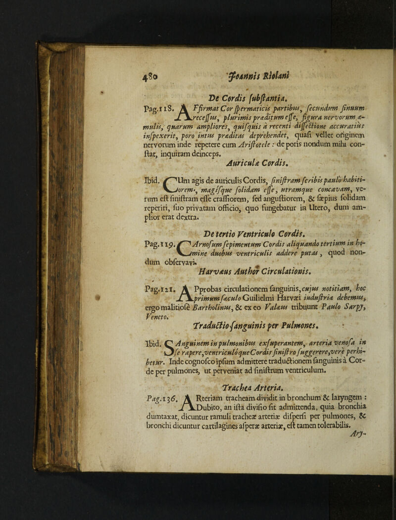 4S0 mnis RleUni Ve Cordis fubflantid, Pag.l iS. A Ffirmat Corjpermaticis partibus, fecundum finuum Jf\jrecefiusy plurimis pr adiit umefie, figura nervorum a- mulis, quarum ampliores, quifquis d recenti dijfe&ione accuratius infpexerit, poro intus pradit as deprehendet, quafi vellet originem nervorum inde repetere cum Ariftotele: de poris nondum mihi con- ftat, inquiram deinceps. Auricula Cordis. Ibid. /^Um agis de auriculis Cordis, finiftram fcribis paulo habiti- \*jorem>, magifque [olidam ejfe, utramque concavam, ve¬ rum eft finiftram efle crafliorem, fed anguftiorem, & fiepius folidam reperiri, luo privatam officio, quo fungebatur in Utero, dum am¬ plior erat dextra. Ve tertio Ventriculo Cordis. Pag. I ip. Arnofum fepimentum Cordis aliquando tertium in ho- V»Jmine duobus ventriculis addere putas , quod non¬ dum obfervayi. Harvaus Author Circulationis. Pag. 121. A Pprobas circulationem fanguinis,c#;«* notitiam, hoc jL\.primumfieculoGuilielmi Harvsei indufirU debemus, ergo malitiofc Bartholinus^ & ex eo VaUus tribuunt Paulo Sarpy, Veneto• Vraduttio {anguinis per Pulmones. Ibid. O Angui nem in pulmonibus exfuperantem, arteria venofa in Ofe r apere,ventriculo queCordisfenifiro fuggerere^vere perhi~ betur. Inde cognofco ipfum admittere tradu6lionem fanguinis a Cor¬ de per pulmones, ut perveniat ad finiftrum ventriculum. Trachea Arteria» Pag. 136. A Rteriam tracheam dividit in bronchum & laryngem : j\.Dubito, an ifta divifio fit admittenda, quia bronchia dumtaxat, dicuntur ramuli trachea? arteria? difperfi per pulmones, & bronchi dicuntur cartilagines afpera? arteria?, eft tamen tolerabilis. Ary-