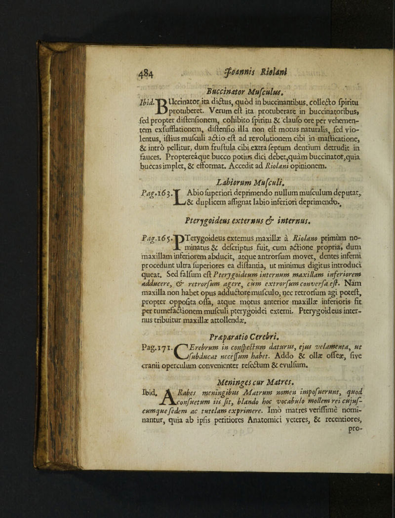 Buccinator Mufcultis, - JbidiYYUccinator ita di&us, quod in buccinantibus, cotle&o fpiritu X) protuberet. Verum cft ita protuberare in buccinatoribus, fed propter difienfionem, cohibito fpiritu & 'claufo ore per vehemen¬ tem exfufflationem, diftcnlio illa non eft motus naturalis, fed vio¬ lentus, illius mulculi a&io eft ad revolutionem cibi in mafticatione, & intro pellitur, dum fruftula cibi extra feptum dentium detrudit in fauces. Proptereaque bucco potius dici debet,quam buccinatot,quia buccas implet, & efformat. Accedit ad Riolani opinionem. Labiorum Mufculi, Pag»i6^. J^Abio luperiori deprimendo nullum mulculum deputat* & duplicem aflignat labio inferiori deprimendo.^ Pterygoideus externus & internus. P^jr.165.T)Terygoideus externus maxilla? a Riolano primum no- Jl minatus & delcriptus fuit, cum adlione propria, dum maxillam inferiorem abducit, atque antrorfum movet, dentes inferni procedunt ultra fuperiores ea diftantia, ut minimus digitus introduci queat. Sed falfum eft Pterygoideum internum maxillam inferiorem adducere, & retrorfum agere, cum extrorfum converfa ejl. Nam maxilla non habet opus addu&orpmifculo, nec retrorfum agi poteft, propter oppofita offa, atque motus anterior maxillas inferioris fit per tumefa&ionem mufculi pterygoidei externi. Pterygoideus inter¬ nus tribuitur maxillae attollendas. % - ‘ . ' ' ' ' ' - . - v ' •• v • i'- } . . - . T * Prtpdratio Cerebri. Pag.171 ./^Erebrum in confpettum datur tu, ejus velamenta, ut V*.J[abducat nccejfum habet. Addo & ollae offeae, live cranii operculum convenienter rele£lum & evulfum. Meninges cur Matres. Ibid. A Rabes meningibus Ai atrum nomen im^ofuerunt, quod l\.cnnfuptum iis Jit, blando hoc vocabulo mollem rei cujuf- cumquefedem ac tutelam exprimere. Imo matres veriflime nomi¬ nantur, quia ab ipfis peritiores Anatomici veteres, & recentiores, pro-