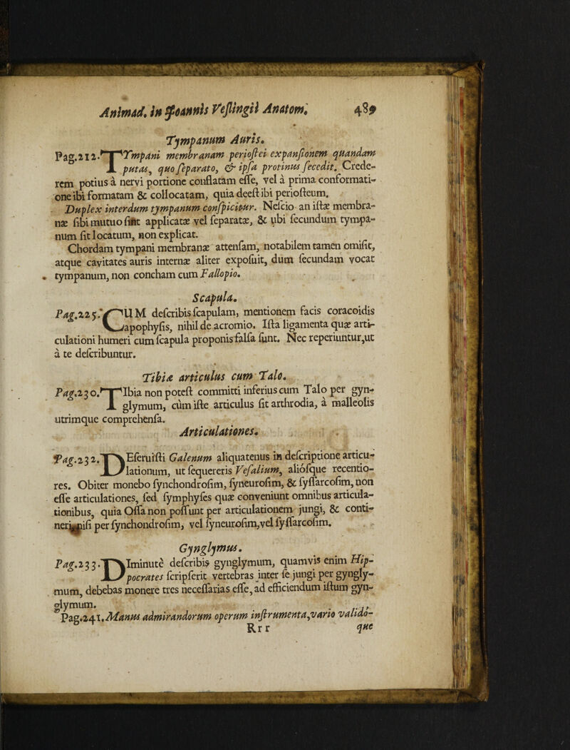 - • Tympanum Auris. Pa^.212»* M^Tmpani membranam perioftei expanjionem quandam 1 putas, quo Jeparato, & ipfa protinus fecedit. Crede¬ rem potius a nervi portione conflatam effe, vel a prima conformati¬ one ibi formatam & collocatam, quia deeft ibi periofteum. Duplex interdum tympanum confpicipur. Nefeio an iftae membra- nse fibi mutuo fint applicata vel feparatx, & ubi fecundum tympa¬ num iit locatum, non explicat. Chordam tympani membranas attenfam, notabilem tamen omific, atque cavitates auris interna? aliter expofuit, dum fecundam vocat tympanum, non concham cum Fallopio. Scapula. Pag A 2 5.V^UM deferibis fcapulam, mentionem facis coracoidis V^apophyfis, nihil de acromio. Ifta ligamenta qui artir culationi humeri cum fcapula proponis falfa funt. Nec reperiuntur,ut a te deicribuntur. Tibi & articulus cum Talo. P^.23 o.^TpIbia non potefl: committi inferius cum Talo per gyn- X glymum, cum ifte articulus fit arthrodia, a malleolis utrimque comprehenfa. Articulationes* P^-a^T^Eleruifli Galenum aliquatenus indeferipti» 1 y lationum, ut fequereris Vefalium ^ aliofque ione articu- ^_. v.5 _-,ue sentio¬ res, Obiter monebo fynchondroflm, lyneurofim, & fyflarcofim, non effe articulationes, fed fymphyfes qua? conveniunt omnibus articula¬ tionibus, quia Qffa non poffunt per articulationem jungi, & conti- nerjjipifi per fynchondrofim, vel fyneuroftm,velfyffarcoflm. Gynglymus. Diminute deferibis gynglymum, quamvis enim Hip¬ pocrates fcripferit vertebras inter fe jungi per gyngly¬ mum, debebas monere tres neceffarias effe, ad efficiendum iftum gyn- ;lymum. „ Pag.241 .Manus admirandorum operum infirumentalvario valiao- P*g-\3S: