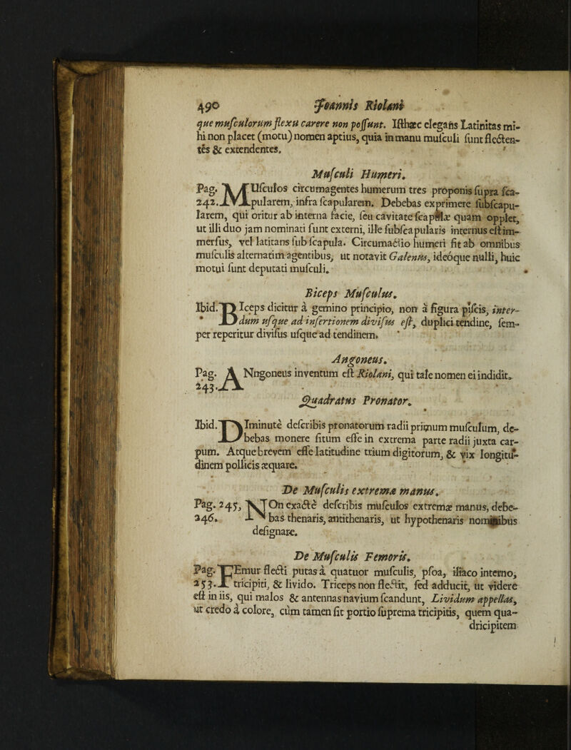 49° ffiannls RioUni que mufctiiorum flexu carere non pojfunt. Iftbaee clegafts Latinitas mi- hi non placet (motu) nomen aptius, quia in manu mulculi funt Aegea¬ tes & extendentes. Mufculi Hurptri. Pag. MUfculos circumagentes humerum tres proponis fupra fca- 242. JLVJLpularem,infra fcapukrem. Debebas exprimere lubfcapu- larem, qui oritur ab interna facie, feti cavitate fcapffte quam opplet, ut illi duo jam nominati funt externi, ille lubleapularis internus efi im- merfus, vel latitans iubfcapula. Circuma6iio humeri fit ab omnibus mufculis alternatim agentibus, ut notavit Gdentis, ideoque nulli, huic motui lunt deputati mulculi* Biceps Mufculus* Ibid.T> Iceps dicitur a gemino principio, non a figura pileis, inter- Xjdum ufque ad infectionem divifus efly duplici tendine, lem- per reperitur divifus ulquead tendinem. Pag. Angoneus. A Nngoneus inventum eit RioUni, qui 243 .Jljl mdratus Pronator* tale nomen ei indidit» Ibid.jP\ Minute deferibis pronatorum radii primum mulculum, de- JLa bebas monere fitum elfe in extrema parte radii juxta car- pum. Atque brevem effe latitudine trium digitorum, & vix longitu¬ dinem pollicisaquare. De Mufculis extrema manus* Pag* 241> VjOncxa&e deferibis mufculos extrema? manus, debe- 246. l^bas thenaris, antithenaris, ut hypothenaris nomfcibus defignar-e. i De Mufculis Femoris. X^Emur fle6li putas a quatuor mufculis, pfoa, iliaco interno, 12 53‘-[tricipiti, & livido. Triceps non Aeflit, fed adducit, ut videre di in iis, qui malos & antennas navium fcandunt, Lividum appellasy Mt credo a colore, cum tamen fit portio luprema tricipitis, quem qua¬ dricipitem