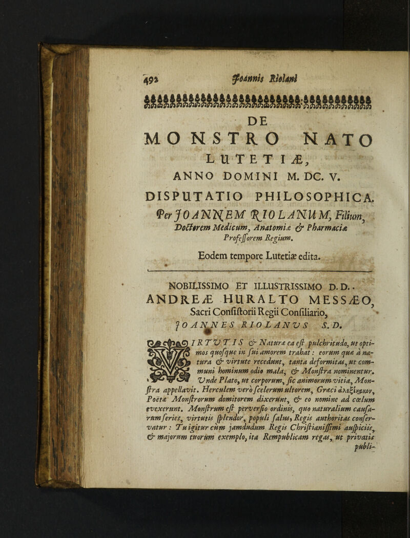 fftdmh Abluti '49» DE MONSTRO NATO LUTET I A, ANNO DOMINI M. DC. V. DISPUTATIO PHILOSOPHICA. <PerjOANILEM <$J0LJNUM, Filium, Dottcrem Medicum, Anatomia & Pharmacia Profeforem Regium. Eodem tempore Lutetia? edita. NOBILISSIMO ET ILLUSTRISSIMO D. D.. ANDREiE HURALTO MESSIO, Sacri Confiftorii Regii Confiliario, JQAN^NES RIOLANUS S. D. R T VT1S & Natura ea eft pulchritudo, ut opti¬ mos quofque in fui amorem trahat: eorum qua d na¬ tura & virtute recedunt, tanta deformitas, ut com¬ muni hominum odio mala, & JMonflra nominentur. Unde Plato, ut corporum, fic animorum vitia, Mon- fira appellavit. Herculem vero fcelerum ultorem, Graci dxzifiy&Mv, Poeta Afonfirorum domitorem dixerunt, & eo nomine ad coelum evexerunt. APonfirum e fi perverfio ordinis, quo naturalium caufa- rum feries, virtutis (plendor, populi falus, Regis authoritas confer- vatur : Tu igitur cum jamdudum Regis Chrifiianijftmi aufiiciis, & majorum tuorum exemplo, ita Rempublkam regas, ut privatis publk