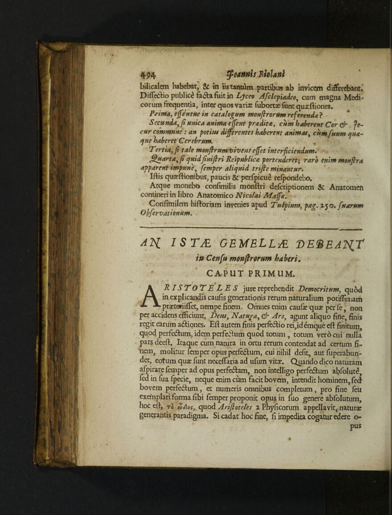 bilicalem habebat, & in iis tantum partibus ab Invicem differebant* Diffebfio publice fa&afuitin Ljceo Afclepiadeo,, cum magna Medi¬ corum frequentia, inter quos varia: fubortae funt quxftiones. Prima, effentne in catalogum monfirorum referenda ? Sec unda, fi unica anima e jf ?nt pradita, cum haberent Cor & fe- cur commune ; an potius differentes haberent animas, cum fuum qua- que haberet Cerebrum. Tertia, fi tale monfirumvive?is effet interficiendum. Quarta, fi quidfiniflri Reipublica portenderet; raro enlmmonfira apparent impune, femper aliquid trifte minantur« Iftis quxftionibus, paucis & perfpicue refpondebo. Atque monebo confimilis monfiri defcriptionem $£ Anatomefi contineri in libro Anatomico Nicolai Maffa. Confimilem hiftoriam invenies apud Tulipium, pag. 250. fu arum Obfervationum. ATg 1 S TfiL GEMELLJE DE&EAlgT in Cenfu monfirorum haberi. CAPUT PRIMUM. ARISTOTELES jure reprehendit Democritum, quod in explicandis caufis generationis rerum naturalium potiffimam pmeriiffet, nempe finem. Omnes enim caufie qua: per fe non per accidens efficiunt, Deus, Natura, & Ars, agunt aliquo fine, finis regit earum a&iones. Eft autem finis perfe&io rei,idemque efi: finitum, quod perferum, idem perfeddum quod totum , totum vero cui nulla pars deeft. Itaque cum natura in ortu rerum contendat ad certum fi¬ nem, molitur femper opus perfe&um, cui nihil defit, aut fuperabun- det, eotum quae funt neceffiaria ad ufum vitae. Quando dico naturam afpirare femper ad opus perfedtam, non intelligo perfe&um abfolute, fed in fua fpecie, neque enim cum facit bovem, intendit hominem, fed bovem perfedfum, et numeris omnibus completum, pro fine feu exemplari forma fibi femper proponit opus in fuo genere ablolutum, hoc efi, to 3cf\os, quod Artftoteles 2 Phyficorum appellavit, naturae generantis paradigma. Si cadat hoc fine, fi impedita cogatur edere o- pus