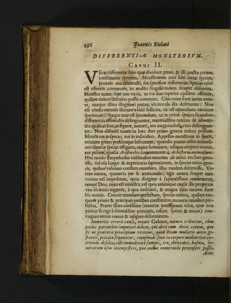 DIFFERENTIA MONSTRO RVM. C A. P U T II. VErae differ&ntiae funt quae dividunt gen-us, & illi junfbe certam conftituunt fpeciem. Monftrorum non funt certae fpecies, proinde nec effentialfcs, feu fpecificae differentiae. Species enim eft effentia communis, in multis lingulis eadem feraper obfervata. Monftra autem funt tam varia, ut vix duo reperias ejufdem effentiae, quibus eadem definitio poffit convenire. Cum enim fiant invita natu¬ ra, sintque illius illegitimi partus, idcirco ab illa deferuntur: Non eft confervationis illorum valde follidta, ut eft naturalium omnium fpecierum: Itaque non eft fperandum, ut in certas fpecies fecundum differentias effentiales diftinguantur, materialibus tantum & adventi¬ tiis qualitatibus,ut figurae, numeri, aut magnitudini^vitio diftinguun- tur. Non abfurde tamen in haec duo prima genera reduci poffunt. Monftrum in fpecie, aut in individuo. Appello* monftrum in fpecie, mixtum genus prolemque biformem, quando partus refert animali¬ um diverfae fpeciei effigiem, capite hominem, reliquo corpore canem, aut pifcem, qualia Arifioteles commemorat 4. de hi fi oria animalium i Hoc modo Empedocles exiftimabat naturam ab initio res fuas genu- Hfe, fed ufu longo & experientia fapientiorem, in fpecies unius gene¬ ris, quibus videmus conftare mundum, illas tandem difereviffe. Ve¬ rum natura, quamvis per fe irrationalis, agit tamen femper cum ratione nifi impediatur, quia dirigitur a fapientiffimo moderatore, nempe Deo, cujus eft miniftra,vel quia unicuique caufae ille propriam vim ab initio ingenuit, a qua ordinate, & magna cum ratione fiunt hic omnia. Creavit mundum perleTum, fpecies omnes, quibus tan- quam primis & praecipuis partibus conftituitur,numeris omnibus per¬ feras. Praeter illius confilium (materiae potiffimum vitio, quae non patitur fe regi a formalibus principiis, calore, fpiritu & anima) con¬ tingunt errata omnia & infignes deformitates. Immerito erroris caufa, inquit Galenus, natura tribuitur, cum potius parentibus imputari debeat, qui ebrii cum ebriis coeunt, quo fit ut genitura principium vitietur, quod etiam mulieris utero ge- flantis, peccata fequuntur, cujufmodi funt in corpore mediocriter ex¬ ercendo defidia, cibi immoderate fumpti, ira, ebrietates, balnea, Ve¬ nereorum ufius intempefiivi, qua nullus numerando percenfere poflit• • ~ Atta-