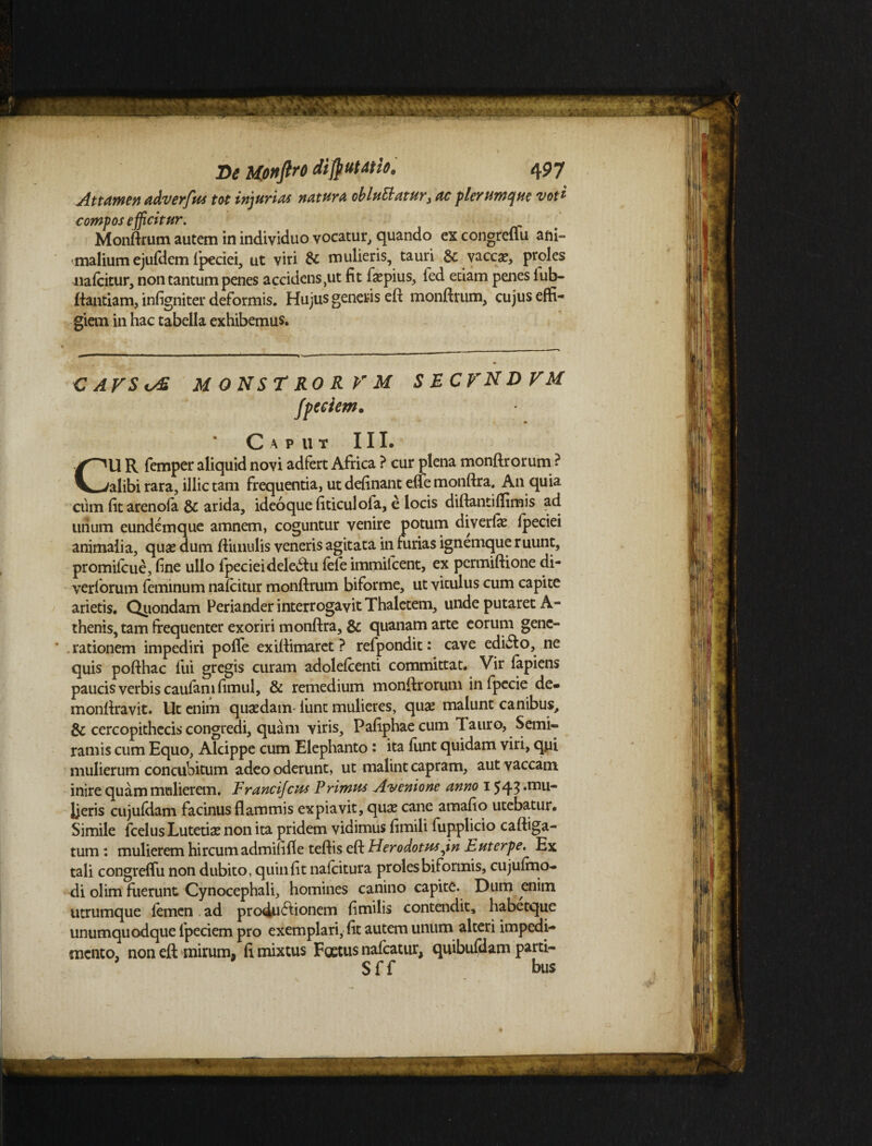 Attamen adverfus tot injuriat natura obluElatur, ac plerumque voti compos efficitur. Monftrum autem in individuo vocatur, quando ex congreffu ani¬ malium ejufdem fpeciei, ut viri & mulieris, tauri & vaccae, proles nafcitur, non tantum penes accidens ,ut fit faepius, fed edam penes iub- ftantiam, infigniter deformis. Hujus generis eft monftrum, cujus effi¬ giem in hac tabella exhibemus. CAVSis£ M ON ST RO R V M SECFNDFM fpeciem• Caput III. CU R femper aliquid novi adfert Africa ? cur plena monftrorum ? alibi rara, illic tam frequentia, ut definant effe monftra. An quia cum fit arenofa & arida, ideoquefiticulofa, e locis diftantiffimis ad unum eundemque amnem, coguntur venire potum diverfie fpeciei animalia, quse dum ftitnulis veneris agitata in furias ignemque ruunt, promifcue, fine ullo fpeciei deletu fefe immilcent, ex permiftione di- verlbrum feminum nafcitur monftrum biforme, ut viculus cum capite arietis. Quondam Periander interrogavit Thaletem, unde putaret A- thenis, tam frequenter exoriri monftra, & quanam arte eorum gene¬ rationem impediri polle exiftimaret ? refpondit: cave edufto, ne quis pofthac fui gregis curam adolefcenti committat. Vir lapiens paucis verbis caufam fimul, & remedium monftrorum infpecie de» monftravit. Ut enim quadam fiunt mulieres, qu# malunt canibus, & cercopithecis congredi, quam viris, Pafiphaecum Tauro, Semi¬ ramis cum Equo, Alcippe cum Elephanto: ita fiint quidam viri, qui mulierum concubitum adeo oderunt, ut malint capram, aut vaccam inire quam mulierem. Francijcus Primus Avenione anno 1543 *mLl Jjeris cujufdam facinus flammis expiavit, quas cane amafio utebatur. Simile fcelusLutetise non ita pridem vidimus fimili fupplicio caftiga- tum: mulierem hircum admififle teftis eft Herodotus jn Euterpe. Ex tali congreffu non dubito, quin fit nafcitura proles biformis, cujufrno- di olim fuerunt Cynocephali, homines canino capite. Dum enim utrumque femen ad pro4u£lionem fimilis contendit, habetque unumquodque fpeciem pro exemplari, fit autem unum alteri impedi¬ mento, non eft mirum* fi mixtus Foetus nafcatur, quibufdam parti- Sff bus