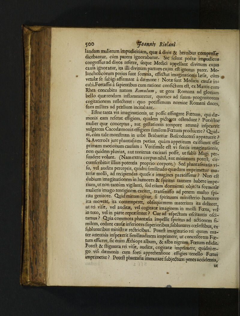 5©o tfoinnh Rielanl landam mulierum impudicitiam, quae a divis & heroibus compreffa? dicebantur, cum parens ignorabatur. Sic folent poeta: impudicos congreffus ad divos referre, utque Medici appellant divinum cujus caula ignoratur, ita illi divinum partum cujus eft ignotus pater. Me— . lancholicorum potius funt fomnia, efferus imaginationis laris' cum vetulae fe fubigi affirmant a da:mone : Notae funt Medicis catif* in- cubi.Fortaflis a lapientibus cum ratione confidum eft, cx Martis cunv Rhea concubitu natum Romulum, ut gens Romana ad gloriam bello quaerendam inflammaretur, quoties ad fuum- progenitorem cogitationem reflecteret: quo potiffimum nomine Romani duces fuos mil ites ad praelium incitabant. ’ Eftne tanta vis imaginationis, ut poflit effingere Foetum, qui dae¬ monis eam referat effigiem, qualem piales offendunt PPoteftne mulier quae conceptus, aut geftationis tempore attente infpexerit vulgarem Cacodamonis effigiem fimilem Foetum producere? Quid¬ ni, cum tale monftntm in urbe Brabantia: Bufcoducenfi apparuerit ?• SiAverroes jurephantafiam potius, quam appetitum exiffimet effe primam motionum caufam : Verifimile eft vi fortis imaginationis non quidem pluvias, aut tonitrua excitari poffe, ut fallo Ma°i pei-- fuadere volunt. (Nam extra corpus nihil, aut minimum poteft cir- cumlcribitur illius potentia proprio corpore.) Sed phantafmatis vi- lu, vel auditu perceptis, quidni fimilitudo quatdam imprimetur ma¬ teri* molli, ad recipiendas quafvis imagines paratiffim* ? Non eft dubium imaginationem in humores & fpiritus tantum habere impe¬ rium, ut non tantum vigilanti, fed etiam dormienti objecta formofe mulieris imago tentiginem excitet, tranlmiflo ad penem multo lpi- ritu genitore. Quid mirum igitur, fi fpirituum minifterio humores na moveat, ita contemperet, obfequentem materiam ita delineet ut lei vilae, vel audita:, vel cogitata: imaginem in molli Fcetu vel in toto, vel in parte repra:fentet ? Cur ad afpe&um ofeitantis ofei- tamus ? Quia commota phantafia impellit fpiritus ad aflionem fi¬ milem, cedunt caufe inferiores fuperioribus/ublunarcs coeleftibus ex fublunaribus mimftra: retricibus. Poteft imaginatio rei quam ma- ter attentius inlpexerit fimilitudinem imprimere, ut concolorem Fae- teim efficere, fic enim dithiops album, & alba nigrum Foetum edidit. Poteft & ftigmata rei vife, audita:, cogitata: imprimere, quidni er¬ go vili darmonis cum forti apprehenfione effigies tenello Fcetui imprimetur ? Poteft phantafia immutare funetum penes accidentia, ut