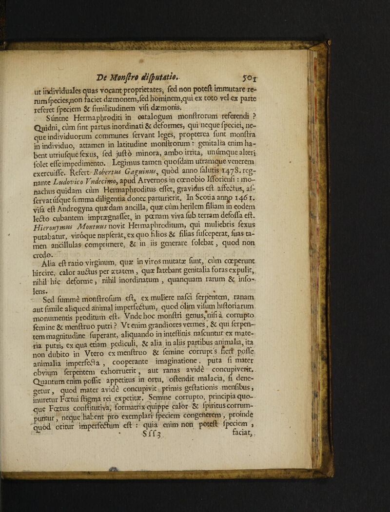 %. d?K< - 4^ ’V Pe Mwftre di/putatie. 50 f ut individuales quas vocant proprietates, fed non poteft immutare re- rumfpecies,non faciet dsmonem,fed hominem,qui ex toto vel ex parte referet fpeciem & fitnilicudinem vifi daemonis. Suntne Hermaphroditi in catalogum monftrorum referendi ? Quidni, cum fint partus inordinati & deformes, qui neque fpeciei, ne¬ que individuorum communes fervant leges, propterea funt monftra in individuo, attamen in latitudine monttrorum : genitalia enim ha¬ bent utriufqucfexus, fed juftd minora, ambo irrita, unumque alteri folet elfc impedimento. Legimus tamen quofdam utramque venerem exercuiffe. Refert Robertm Gaguinta, quod anno falutis 1478. reg¬ nante Ludovico Vndecimo, apud Arvernos in coenobio Ilforienli: mo¬ nachus quidam cum Hermaphroditus elfet, gravidus eft affeitus, af- fervatufque fummadiligentia donec parturierit. In Scotia anno 1461. vifa efl Androgyna quaedam ancilla, qu* cum herilem filiam in eodem kfto cubantem imprxgnaflet, in pernam viva fub terram defoffa eft. Hieronymus Montuus novit Hermaphroditum, qui muliebris fexus putabatur, viroque nupierAt, ex quo filios & filias fuiceperat, luas ta¬ men ancillulas comprimere, & in iis generare folebat, quod non Ue.Afia eft ratio virginum, qua: in viros mutata: funt, cum coeperunt hircire, calor auitus per artatem, quae latebant genitalia foras expulit, nihil hic deforme, nihil inordinatum , quanquam rarum & info- Sed fumme monftrofum eft, ex muliere nafei ferpentem, ranam aut fimile aliquod animal imperfeilum, quod olim vifum hiftoriarum monumentis proditum eft. Vnde hoc monftri genus,nifia corrupto femine & menftruo putri ? Vt enim grandiores vermes, 8c qui lerpen— tem magnitudine fuperant, aliquando in inteftinis nalcuntur ex mate¬ ria putri, ex qua etiam pediculi, Sc alia in aliis partibus animalia, ita non dubito in Vtero ex menftruo & femine corrupt s fieri polle animalia imperfefta , cooperante imaginatione . puta fi mater obvium ferpentem exhorruerit, aut ranas avide concupiverit.. Quantum enim poftit appetitus in ortu, oftendit malacia, fi dene¬ getur , quod mater avide concupivit primis geftationis menfibus, inuretur Factui ftigma rei expetit*. Semine corrupto, principia quo¬ que Fottus conftitutiva, formatrix quippe calor & lpiritus corrum¬ puntur, neque habent pro exemplari fpeciem congenerem , proinde auod oritur imperferftum eft : quia enim non poteft ipeciem , > r • S ff 3 faciat, ,