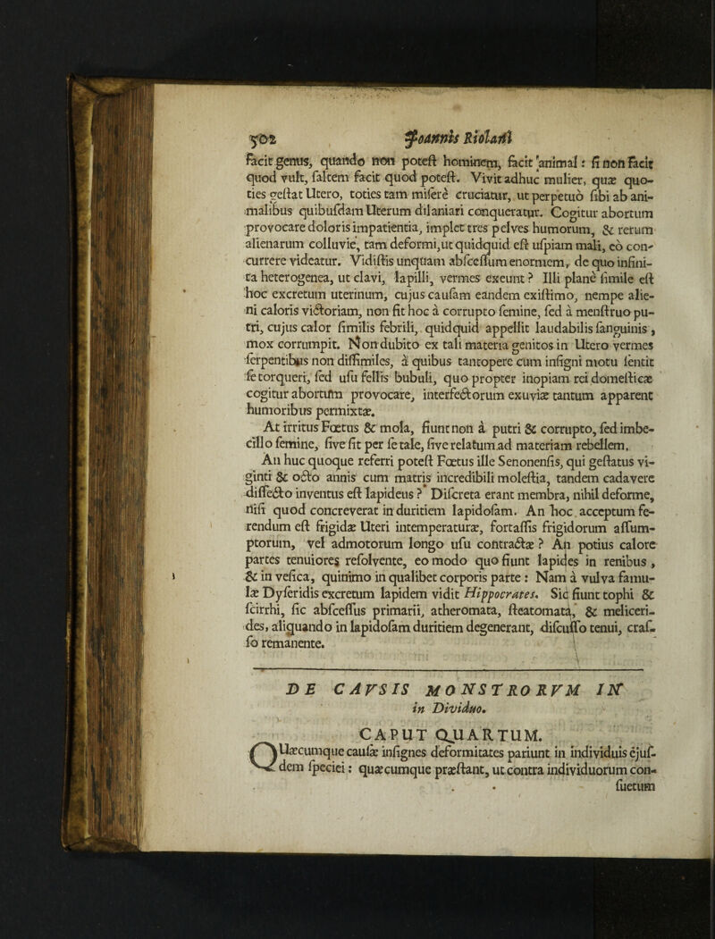 tfodrtnis RloUtfi : facit genus, quando non poteft hominem, facit animal r fi non Facit quod vult, faltem facit quod poteft. Vivit adhuc mulier, qua? quo¬ ties geftat Utero, toties tam milere cruciatur, ut perpetuo fibi ab ani¬ malibus quibufdam Uterum dilaniari conqueratur. Cogitur abortum provocare doloris impatientia, implet tres pelves humorum, & rerum alienarum colluvie, tam deformi,ut quidquid eft ufpiam mali, co con^ currere videatur. Vidiftis unqtiam abfceftum enormem, de quo infini¬ ta heterogenea, ut clavi, lapilli, vermes exeunt ? Illi plane fimile eft hoc excretum uterinum, cujus caufam eandem exiftimo, nempe alie¬ ni caloris vi6ioriam, non fit hoc a corrupto femine, fed a menftruo pu¬ tri, cujus calor fimilis febrili, quidquid appellit laudabilis fanguinis, mox corrumpit. Non dubito ex tali materia genitos in Utero vermes •fcrpentibus non diffimiles, a quibus tantopere cum infigni motu lentit ie torqueri, fed ufufellis bubuli, quo propter inopiam rei domefticas cogitur abortum provocare, interfectorum exuvise tantum apparent humoribus permixtae. At irritus Foetus & mola, fiunt non a putri & corrupto, fed imbe¬ cillo femine, five fit per fetale, fiverelatum.ad materiam rebellem. An huc quoque referri poteft Foetus ille Senonenfis, qui geftatus vi- ginti Sc o£to annis cum matris incredibili moleftia, tandem cadavere differto inventus eft lapideus ? Difcreta erant membra, nihil deforme, nifi quod concreverat in duritiem lapidofam. An hoc acceptum fe¬ rendum eft frigidae Uteri intemperaturae, fortaflis frigidorum affum- ptorum, vel admotorum longo ufu contradat ? An potius calore partes tenuiores refolvente, eo modo quo fiunt lapicjes in renibus, & in vefica, quinimo in qualibet corporis parte: Nam a vulva famu¬ lae Dyferidis excretum lapidem vidit Hippocrates. Sid fiunt tophi & fcirrhi, fic abfceflus primarii, atheromata, fteatomata, & meliceri- des, aliquando in lapiaofam duritiem degenerant, difcuffo tenui, craf- fb remanente. : P J DE C ATS IS MO NST RO RVM IIT in Dividuo. - \ ■ * *. I CAPUT QUARTUM. QUa^cimique caulae infignes deformitates pariunt in individuis ejut dem fpeciei: quaecumque praeftant, ut contra individuorum con- - fuetum