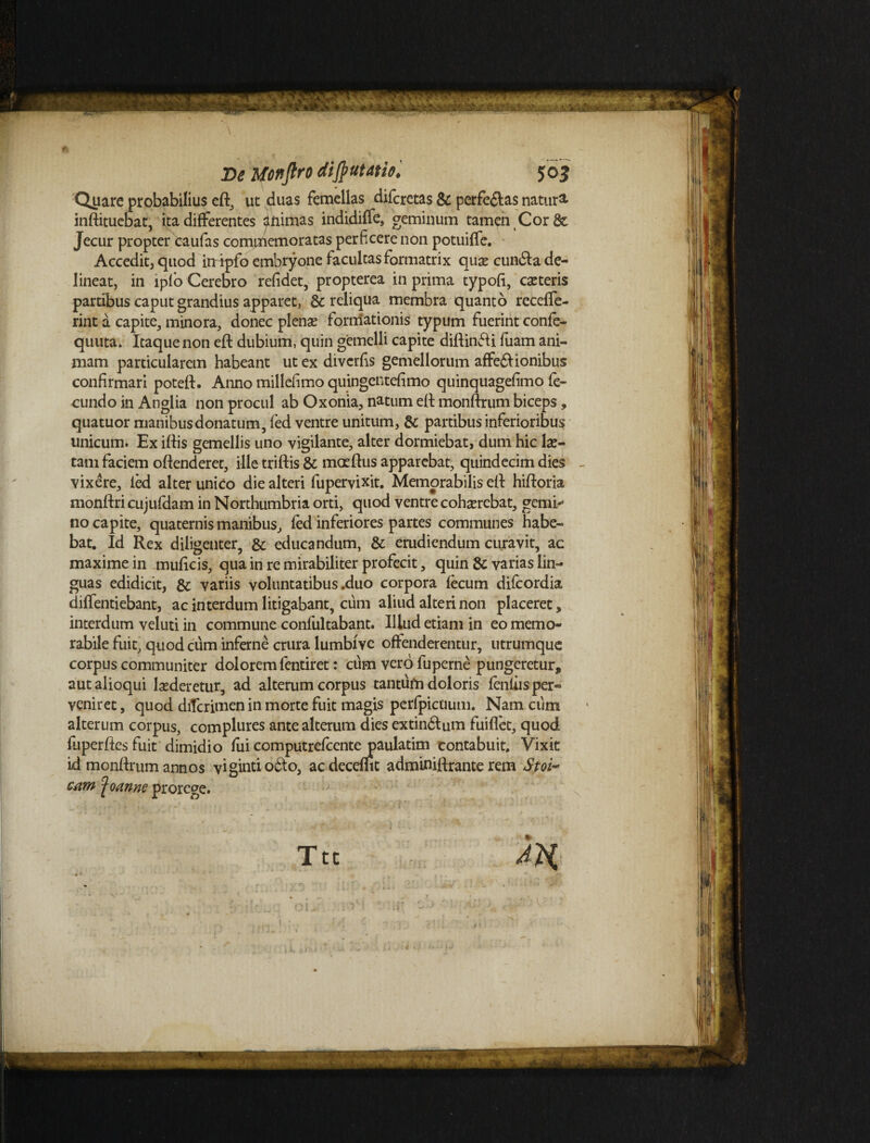 Quare probabilius efl, ut duas femellas difcretas & perfe&as natur^ inflituebat, ita differentes <jtnimas indidiffe, geminum tamen Cor & Jecur propter caufas comiTiemoratas perficere non potuiffe. Accedit, quod irripfo embryone facultas formatrix quas cundfa de¬ lineat, in iplo Cerebro refidet, propterea in prima typofi, exteris partibus caput grandius apparet, & reliqua membra quanto receffe- rint a capite, minora, donec plenx formationis typum fuerint confe- quuta. Itaque non efl dubium, quin gemelli capite diflinfti fuam ani¬ mam particularem habeant ut ex diverfis gemellorum affe&ionibus confirmari potefl. Anno millefimo quingentefimo quinquagefimo fe¬ cundo in Anglia non procul ab Oxonia, natum efl monflrum biceps, quatuor manibus donatum, fed ventre unitum, & partibus inferioribus unicum. Ex illis gemellis uno vigilante, alter dormiebat, dum hic lx- tam faciem offenderet, ille triftis & maeflus apparebat, quindecim dies - vixere, led alter unico die alteri fupervixit. Memorabilis ell hifloria monflri cujufdam in Northumbria orti, quod ventre cohxrebat, gemi*3 no capite, quaternis manibus, fed inferiores partes communes habe¬ bat. Id Rex diligenter, & educandum, & erudiendum curavit, ac maxime in muficis, qua in re mirabiliter profecit, quin & varias lin¬ guas edidicit, & variis voluntatibus .duo corpora fecum difeordia diffentiebant, ac interdum litigabant, cum aliud alteri non placeret, interdum veluti in commune confultabant. Illud etiam in eo memo¬ rabile fuit, quod cum inferne crura lumbivc offenderentur, utrumque corpus communiter dolorem fentiret: cum vero fuperne pungeretur, autalioqui lxderetur, ad alterum corpus tantum doloris fenliisper« veniret, quod diferimen in morte fuit magis perfpicuum. Nam cum alterum corpus, complures ante alterum dies extin&um fuiffet, quod fuperfles fuit dimidio fui computrefcente paulatim contabuit. Vixit id monflrum annos vigintiobto, acdecemt adminiftrante rem Stoi¬ cam ^oanne prorege. Ttt AH