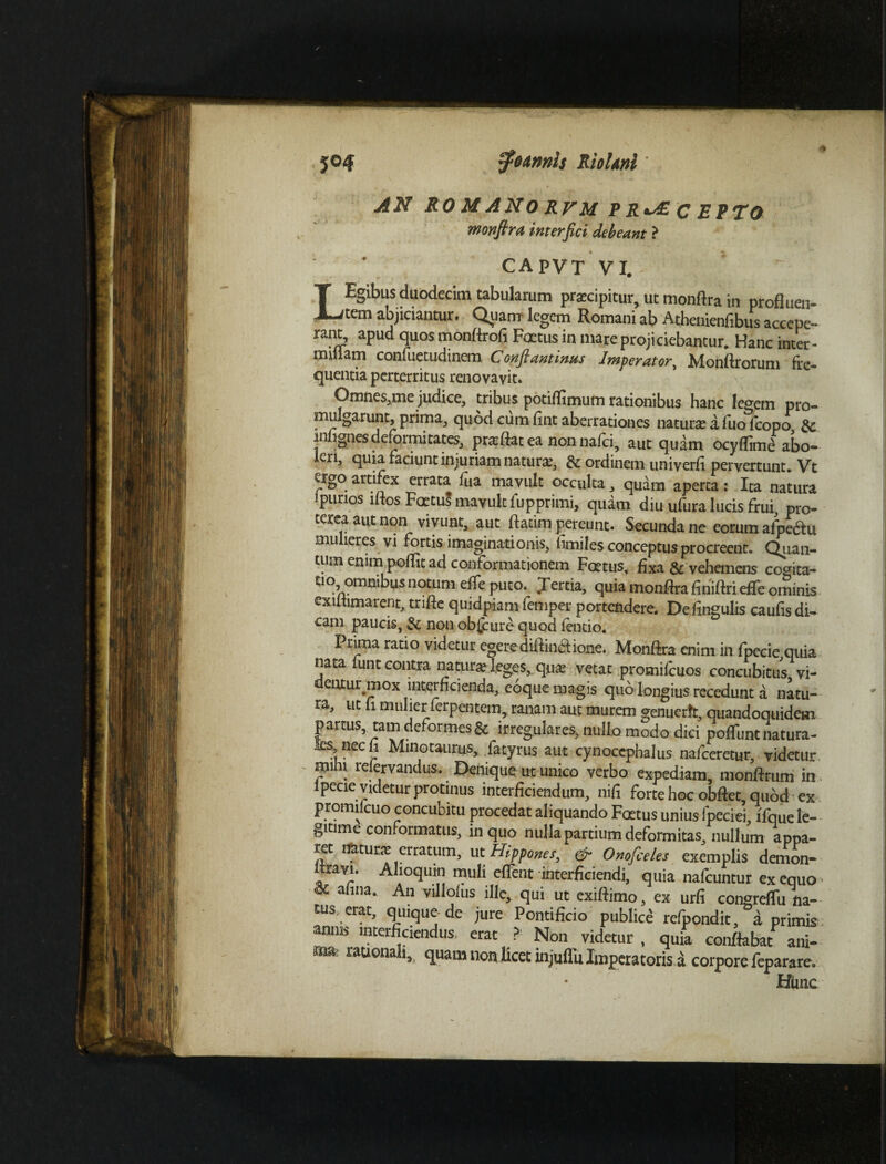 AN RO M ANO RVM P R«AE c EPTO monfira interfici debeant ? capvt vi.> ;- LEgibus duodecim tabularum praecipitur, ut monftra in profluen¬ tem abjiciantur. Quanr legem Romani ab Athenienfibus accepe- rant, apud quos monflrofi Foetus in mare projiciebantur. Hanc inter¬ minam confuetudinem Conflantinus Imperator^ Monftrorum fre¬ quentia perterritus renovavit. Omnes,me judice, tribus potiffimum rationibus hanc legem pro¬ mulgarunt, prima, quod cum flnt aberrationes naturae a fuo icopo, 3c inngnesdeformitates, praftat ea non nafci, aut quam ocyflime abo- cri, quia faciunt injuriam naturae, & ordinem univerfi pervertunt* Vt ago artifex errata Hia mavult occulta, quam aperta: Ita natura lpurios lftos Foetus mavult fupprimi, quam diu ufura lucis frui, pro- terea aut non vivunt, aut ftatim pereunt. Secunda ne eorum a/pedu mulieres vi fortis imaginationis, fimilesconceptus procreent. Quan¬ tum enim poflit ad conformationem Foetus, fixa & vehemens cogita- t'° omnibus notum efle puto. Jertia, quia monffra finiftri effe ominis cxutimarent, trifle quidpiam femper portendere. De fingulis caufis di- cam paucis, & non obscure quod ientio. Prima ratio videtur egerediftin&ione. Monftra enim in fpecie quia nata funt contra natura; leges, qua- vetat promifeuos concubitus vi¬ dentur mox interficienda, eoque magis quo longius recedunt d natu¬ ra, ut fi mulier ferpentem, ranam aut murem genuerit, quandoquidem partus, tam deformes & irregulares, nullo modo dici nolTum: natura¬ li nec“ Minotaurus, fatyrus aut cynocephalus nafceretur, videtur mihi refervandus. Denique ut unico verbo expediam, monftrum in fpecie videtur protinus interficiendum, nili forte hoc obftet, quod ex promi cuo concubitu procedat aliquando Foetus unius lpeciei lfque le- gitime conformatus, in quo nulla partium deformitas, nullum appa¬ ret liatur* erratum, ut Hippomi, & Onofceles exemplis demon- Itrayi. Alioqum muli eflent interficiendi, quia nafcuntur ex equo * anna. An villoius ille, qui ut exiftimo, ex urfi congrefTu na¬ tus erat, quique de jure Pontificio publice refpondit, a primis amiB interficiendus, erat ? Non videtur , quia conflabat ani¬ ma; rationali, quam non licet injuffu Imperatoris a corpore feparare. Hmc