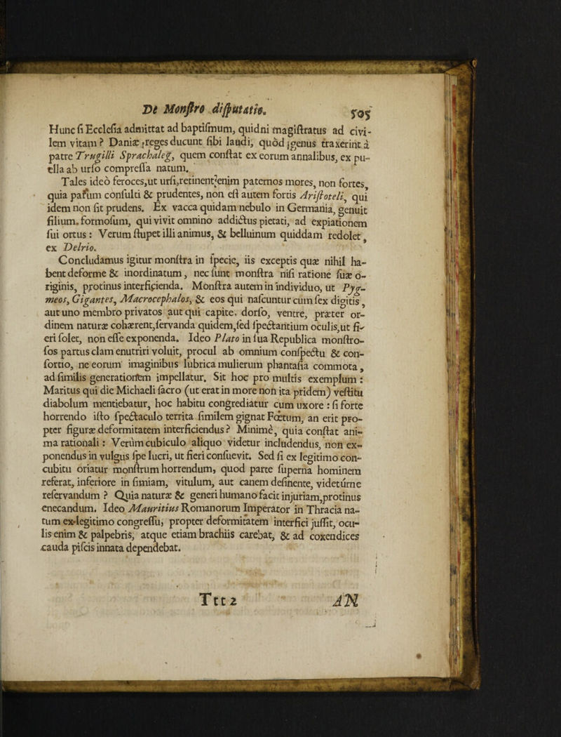 lem vitam ? Danisc freges ducunt (ibi laudi, quod jgenus traxerint d ||| patre Trugilli Sprachaleg, quem conflat ex eorum annalibus, ex pu~ I ] clla ab urfo compreffa natum. Tales ideo feroces,ut urfi,retinent<enim paternos mores, non fortes quia pafiim confulti & prudentes, non eft autem fortis Arifioteli? qui 1 ] idem non fit prudens. Ex vacca quidam nebulo in Germania, genuit filium, formolum, qui vivit omnino addimus pietati, ad expiationem fui ortus: Verum ftupet illi animus, & belluinum quiddam redolet f 11 ex Delrio. Concludamus igitur monftra in ipecie, iis exceptis quae nihil ha- 1 bentdeforme & inordinatum, necfunt monftra nifi ratione fuse o- \ riginis, protinus interficienda. Monftra autem in individuo, ut Pyg- meos3 Gigantes, Macrocephalos, & eos qui naicuntur cum fex dicitis, aut uno membro privatos aut qui capite, dorfo, ventre, praeter or- Illi dinem naturae cohaerent,fervanda quidem,led fpe&antium oculis,ut eri folet, non effe exponenda. Ideo Plato in fua Republica monftro- fos partus clam enutriri voluit, procul ab omnium confpecftu & con- fortio, ne eorum imaginibus lubrica mulierum phantaiia commota, ad fimilis generatiorfem impellatur. Sit hoc pro multis exemplum : ||J Maritus qui die Michaeli facro (ut erat in more non ita pridem) veftitu diabolum mentiebatur, hoc habitu congrediatur cum uxore : fi forte horrendo ifto fpe&aculo territa fimilem gignat Foetum, an erit pro¬ pter figura? deformitatem interficiendus ? Minime, quiaconftat ani¬ ma rationali: Verum cubiculo aliquo videtur includendus, non ex¬ ponendus in vulgus fpe lucri, ut fieri confuevit. Sed fi ex legitimo con¬ cubitu oriatur monftrum horrendum, quod parte fuperna hominem referat, inferiore in fimiam, vitulum, aut canem delinente, videturne refervandum ? Quia naturae & generi humano facit injuriam,protinus enecandum. Ideo Mauritius Romanorum Imperator in Thracia na¬ tum ex-legitimo congrefliij propter deformitatem interfici juflit, ocu¬ lis enim & palpebris, atque etiam brachiis carebat, &; ad coxendices cauda pifeis innata dependebat.