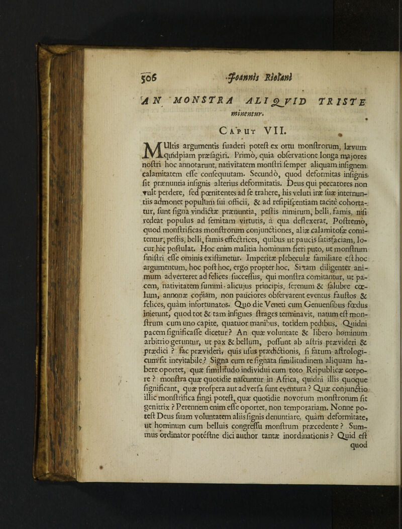 jo 6 •^tArmis RkUnl A N MONSTRA ALI Q_yiD TRISTE minentur• Cuut VIL Ultis argumentis fuaderi poteft ex ortu toonftrorum, laevum XVjLqiridpiam prseiagiri. Primo, quia obfervatione longa majores noftri hoc annotarunt, nativitatem monftri femper aliquam infignem calamitatem e (Te conlequutam. Secundo, quod deformitas infignis» fit pronuntia infignis alterius deformitatis. Deus qui peccatores non Tult perdere, fed paenitentes ad fe trahere, his veluti irae luse internun¬ tiis admonet popullim fili officii, & ad refipiipentiam tacite cohorta-, tur, funt figna vindica: pronuntia, peftis nimirum, belli, famis, nifi redeat populus ad femitam virtutis, a qua deflexerat. Poftremo, quod monftrificas monftrorum conjundliones, alise calami tofe comi¬ tentur, peftis, belli, famis effedlrices, quibus ut paucis fatisfaciam, lo- cur hic poflulat. Hoc enim malitia hominum fieri puto, ut monftrum finiflri effe ominis exiftimetur. Imperitas plebeculae familiare eflhoc argumentum, hoc pofthoc, ergo propter hoc. Sitam diligenter ani¬ mum adverteret ad felices fucceffus, qui monflra comitantur, ut pa¬ cem, nativitatem fummi alicujus principis, ferenum & ialubre coe¬ lum, annonae copiam, non pauciores obfervarent eventus fauflos & felices, quam infortunatos. Quo die Veneti cum Genuenfibus foedus inierunt,' quod tot & tam infignes firages terminavit, natum eft mon¬ ftrum cum uno capite, quatuor manibus, totidem pedibus. Quidni pacem fignificaffe dicetur ? An quae voluntate &: libero hominum arbitrio geruntur, ut pax & bellum, poffunt ab aftris praevideri & praedici ? fac praevideri, quis ufus prasdidlionis, fi fatum aftrologi- curri'fit inevitabile ? Signa cum re lignata fimilitudinem aliquam ha¬ bere oportet, quae fimilitudo individui cum toto Rei publicae corpo¬ re ? monflra quae quotidie nafcuntur in Africa, quidni illis quoque fignificant, quae profpera aut adverfa funt eventura ? Quae conjun<ftio illic monflrifica fingi potefl, quae quotidie novorum monflrorum fit genitrix ? Perennem enim effe oportet, non temporariam. Nonne po¬ tefl: Deus fuam voluntatem aliis fignis denuntiare, quam deformitate, ut hominum cum belluis congreffu monftrum praecedente ? Sum¬ mus ordinator poteftne dici author tantae inordinationis ? Quid eft quod