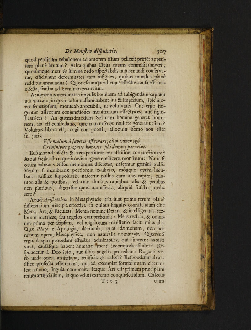 quod perditum nebulonem ad amorem iftum pellexit praster appeti¬ tum plane brutum ? Aftra quibus Deus curam' commifit univerfi, quorumque motu & lumine ordo afpedtabilis hujus mundi conferva- tur, efficiuntne deformitates tam infignes, quibus mundus plane redditur immundus ? Quotiefcumque alicujus effe&us caufa eft ma- nifefta, fruftra ad occultam recurritur. At appetitus inordinatus impulit hominem ad fubigendam capram aut vaccam, in quem aftra nullum habent jus & imperium, ipfe mo- -vet femetipfum, motus ab appetibili, ut voluptate. Cur ergo fin¬ guntur aftrorum conjunctiones monftrorum effe&rices; aut figni- ficatrices ? An quemadmodum Sol cum homine generat homi¬ nem, ita eft conftellatio, quae cum urfo & muliere generat urfum ? Voluntas libera eft, cogi non poteft, alioquin homo non effet fui juris. Effemalum a fuperis affirmant, cum tamen ipfe Criminibus propriis homines febi damna pararint. Etiamne ad infeCta & aves pertinent monftrificae conjunCtiones ? Atqui facile eft cuique in'avium genere efficere monftrum: Nam fi ovum habeat vitellos membrana difcretos, nafcentur gemini pulli; Verum fi membranae portionem evulferis, moxque ovum incu¬ banti gallinae fuppofueris, nafcetur pullus cum uno capite, qua- tuor alis & pedibus, vel cum duobus capitibus, alis &: pedibus non pluribus, dixeriTne quod ars effecit, aliquid finiftri yredi¬ cere ?■ Aipud Arifeotelem in Metaphyficis tria funt prima rerum plane differentium principia effedtiva, m quibus fingulis confiftendum eft : Mens, Ars, Facultas.’ Mentis nomine Deum & intelligentias coe¬ lorum motrices, feu angelos comprehendit: Mens reCtrix, & omni¬ um prima per feipfam, vel apgelorum minifterio facit miracula. Quae Plato in Apotogia, daemonia, quafi dcemonum , non ho¬ minum opera, Metaphyfica, non naturalia nominavit. Quaerenti emo. a quo procedant effeCtus admirabiles, qui fuperant naturae vires, caufafque habent humana #menti incomprehenfibiles ? Rc- fpondetur a Deo ipfo , aut illius angelis procedere: Roganti ve¬ ro unde opera artificialia, aedificia &; calcei ? Refpondetur ab ar¬ tifice profecta efte omnia, qui ad exemplar forma? quam circum¬ fert animo, fingula componit. Itaque Ars eft* primum principium rerum artificialium, in quo veluti extremo conquiefccndum. Calceus T t t 3 enim1