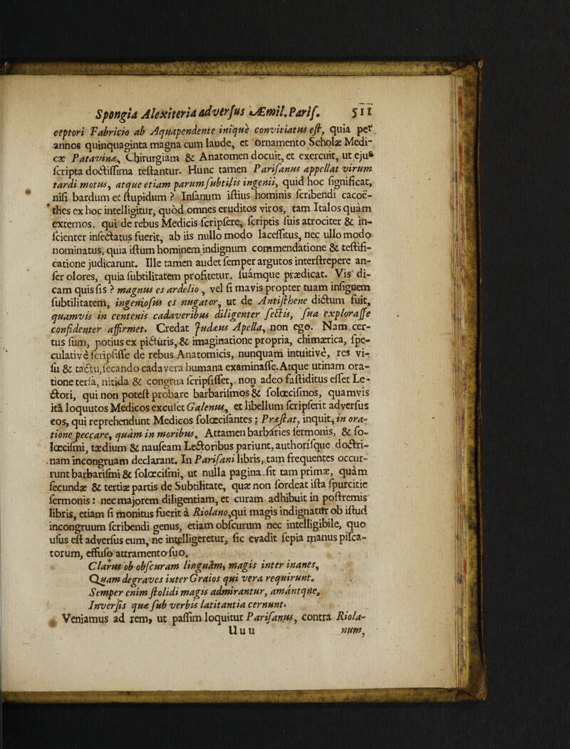 Spongia Alexturia advtvf vs «JEtnil. Partf* J11 eeptori Fabricio ab Aquapendente inique convitiatus efl, quia pe* annos quinquaginta magna cum laude, ct ornamento Scholas Medi” cac Patavina, Chirurgiam St Anatomen docuit, et exercuit, ut eju* icripta do$:iflima teftantur. Hunc tamen Parifanus appellat virum tardi motus, atque etiam parum fubti/is ingenii, quid hoc fignificat, nifi bardum et ftupidum ? Intanum iftius hominis Icribendi cacoe- * thes ex hoc intelligitur, quod omnes eruditos viros, tam Italos quam externos, qui de rebus Medicis fcripfere, feriptis luis atrociter & in- fcienter inledtatus fuerit, ab iis nullo modo laceffitus, nec ullo modo nominatus, quia illum hominem indignum commendatione St teftifi- catione judicarunt. Ille tamen audet femper argutos interftrepere an- fer olores, quia fubtilitatem profitetur, luamque praedicat. Vis di¬ cam quis lis ? magnus es ardelio , vel li mavis propter tuam inlignetn fubtilitatem, ingeniofus es nugator, ut de Antiflhene dictum fuit, quamvis in centenis cadaveribus diligenter feElis, fua expior a fle confidenter affirmet. Credat ^udaus Apella, non ego. Nam cer¬ tus fum, potius ex pifturis, St imaginatione propria, chimaerica, ipe- culative fcripfifie de rebus Anatomicis, nunquam intuitive, res vir ili & ta£tu,fecando cadavera humana examinaffe.Atque utinam ora¬ tione teria, nitida St congrua IcripfifTet, non adeo falliditus elfet Le¬ pori, qui non poteft probare barbarilmos & folacifmos, quamvis ita loquutos Medicos exculet Galenus^ et libellum fcripferit adverfus eos, qui reprehendunt Medicos folaecifantes: Proflat, inquit, in ora¬ tione peccare, quam in moribus« Attamen barbaries iermonis, St lo~ laecilmi, taedium St nauleam Lectoribus pariunt, authorflque doctri¬ nam incongruam declarant. In Parifani libris, tam frequehtes occur¬ runt barbarilmi fit folatcilmi, ut nulla pagina fit tam primae, quam fecundae 8t tertiae partis de Subtilitate, quae non fordeat ifta fpurcitie termonis i nec majorem diligentiam, et curam adhibuit in poitremis libris, etiam fi monitus fuerit a Riolano,qui magis indignatur ob iftud incongruum feribendi genus, etiam obfcurum nec intelligibile, quo ufus eft adverfus eum, ne infligeretur, fic evadit fepia manus pifca- torum, effufo attramentofuo. Clarus ob obfcuram linguam, magis inter inanes, Quam degraves inter Graios qui vera requirunt• Semper enim ftolidi magis admirantur, amantqne, Inverjis qua fub verbis latitantia cernunt. , Veniamus ad rem* ut paflim loquitur Parifavus, contra Riola- U u u ntm9