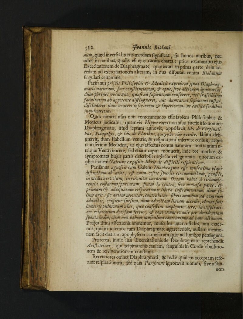 jis ff 9 a tinis Riolmi ' - num, quod in ver fis litteris merdam fignificac, fit honos auribus, nec odor in naribus, qualis eftejus cacata charta : prius examinabo ejus Exercitationem de Diaphragmate, quasextat in prima parte, dein ac¬ cedam ad exercitationem alteram, in qua difputat contra Riolanum fingulari certamine. Farilanus prifcis Philofiphis & Aie dic is exprobrat yquod T)iaphra<r~% matis naturam, Jive confiitutionem, & opus, five aclionem i?norarmt dum phrenes vocarunt, quafi ad fapientiam conferret, vel irafcibilem facultatem ab appetente diftingueret, aut dumtaxat fepimenti infiar difcluderet duos ventres inferiorem & fuperiorem, ne culina [ordibus inquinaretur* Quos tamen ufus non contemnendos efTe lapiens Philofophus $c Medicus judicabit, quamvis Hippocrates non ufus fuerit ifto nomine Diaphragmatis, iflud feptum agnovit, appellavit, lib. de Virginali¬ bus* , qu lib* de I1 latibusy qpctyyiov Tcdv (p^zyiov+ Ulum defi— gnavit, dum flabellum ventris, & refpirationi* infervire cenfuit, atque tanti fecit in Medicina, ut ejus affe^us contra naturam, non tantum ti- trique Ventri nocere, fed etiam capiti monuerit, inde tot morbos, Sc lymptomata hujus paftis defcripfit negle&a vel ignorata, quorum ex¬ plicationem Galenus expofuit libris de difficili refpiratione. Parilanus agnofcit cum Galeno Diaphragma ejfe mufculum plane difiinElum ab aliis, e fi enim coftis fpmiis circumdati umy penfile, in medio nervofum, in circuitu carneum. Ortum habet a circumfe¬ rentia coflarum[pariaram, finem in centroy five nervofia parte :'& primum & adaquatum refipirationis libera irfirumentum, dum fi¬ lium agit: fic autem movetur, contrahitur fibris omnibus ad centrum addutlis, erigitur fur fum, dum ad retiam lineam accedit, etevat [uis humeris pulmonum alas, qua confefiim implentur aere, in exfpirati- one relaxatum deorfum fertur, & convexum evadit per decidentium [pontaheam, cum non habeat mufculum contrarium ad eam atlivnem. Poftea iflius affertionis immemor, muiculbs intercoftales, tam exter¬ nos, quam internos cum Diaphragmate egere fcribit, nullam mentio¬ nem facit duarum apophyfeon carnofarum,qute ad lumbos pertingunt» Prasterea, initio fuse Exercitationis de Diaphragmate reprehendit Arifiotelem^ qui refpirationis caufam, (anguinis in Gorde ebullitio¬ nem Sc refrigerationem confiittiit. Recentiores omnes Diaphragmati, & re&e quidem acceptam refe- nmt relpirationem,; fed quia Parifanm ignoravit motum, five a$io-