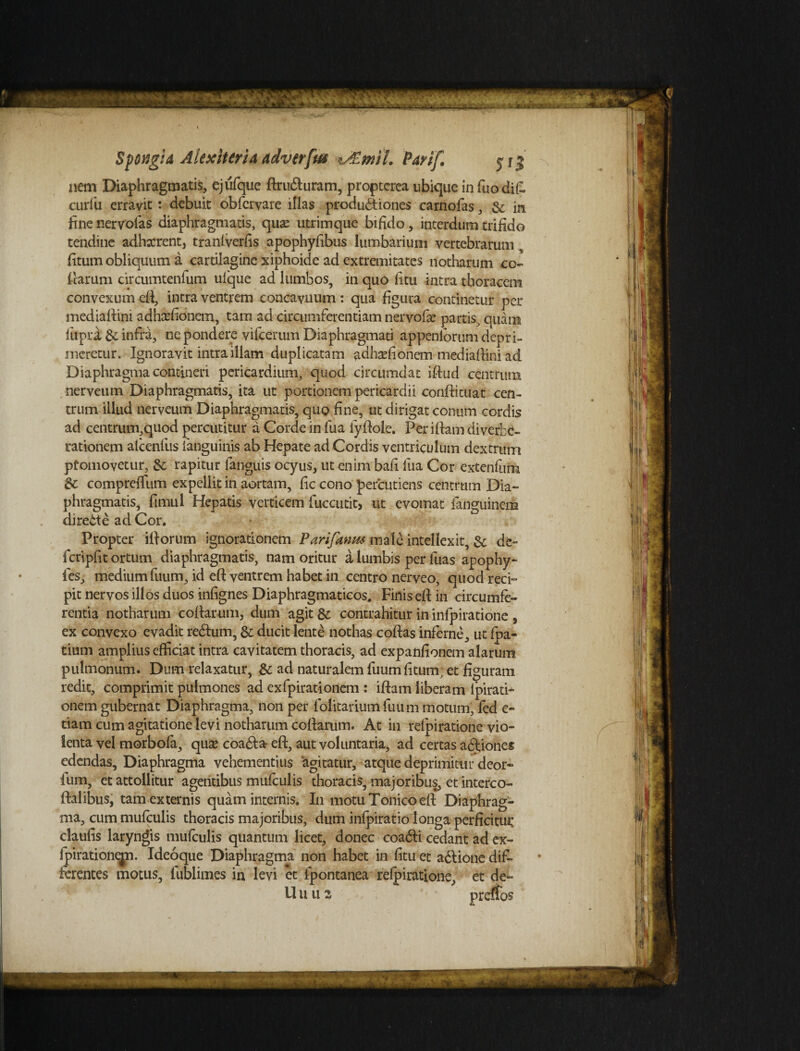 Spotigid AkxlUrh advtrfw v£miL Parif. y j 3 nem Diaphragmatis, ejufque ftrudluram, proptcrea ubique in fuodifc curiu erravit: debuit obfervare illas produdtiones carnofas, & in fine nervolas diaphragmatis, quas utrimque bifido, interdum trifido (carum circumtenfum ufque ad lumbos, in quo fitu intra thoracem convexum eft, intra ventrem concavuum : qua figura continetur per mediaftini. adha-fionem, tam ad circumferentiam nervofie partis, quam lupra &; infra, ne pondere vifcerum Diaphragmati appeniorum depri¬ meretur. Ignoravit intra illam duplicatam adhsefionem mediaftini ad Diaphragma contineri pericardium, quod circumdat iftud centrum nerveum Diaphragmatis, ita ut portionem pericardii conftituat cen¬ trum illud nerveum Diaphragmatis, quo fine, ut dirigat conum cordis ad centrum,quod percutitur d Corde in fua fyftole. Peritiam diverbd- rationem alcenfus fanguinis ab Hepate ad Cordis ventriculum dextrum pfomovetur, & rapitur (anguis ocyus, ut enim bafi fua Cor extenfum & compreffum expellit in aortam, fic cono percudens centrum Dia¬ phragmatis, fimul Hepatis verticem fuccutit* ut evomat fanguinem diredte ad Cor. Propter illorum ignorationem Parifanm male intellexit, &; de~ fcripfit ortum diaphragmatis, nam oritur a lumbis per luas apophy- fes, medium fuum, id eft ventrem habet in centro nerveo, quod reci¬ pit nervos illos duos infignes Diaphragmaticos. Finis ell in circumfe¬ rentia notharum collarum, dum agit & contrahitur in inlpiratione , ex convexo evadit redlum, & ducit lente nothas collas inferne, ut fpa- tium amplius efficiat intra cavitatem thoracis, ad expanfionem alarum pulmonum. Dum relaxatur, & ad naturalem fuum fitum, et figuram redit, comprimit pulmones ad exfpirationem : illam liberam ipirati- onem gubernat Diaphragma, non per folitariumfuum motum, fed e- tiam cum agitatione levi notharum collarum. At in refpiratione vio¬ lenta vel morbofa, quae coadla eft, aut voluntaria, ad certas asiones edendas. Diaphragma vehementius agitatur, atque deprimitur deor- ium, et attollitur agentibus mufculis thoracis, majoribus, et intereo- ftalibus, tam externis quam internis. In motu Tonico eft Diaphrag¬ ma, cum mulculis thoracis majoribus, dum infpiratio longa perficitur claufis laryngis mulculis quantum licet, donec coadli cedant ad ex- fpirationepi. Ideoque Diaphragma non habet in fitu et adlione dif- ierentes motus, fublimes in levi et fpontanea refpiratione, et de-