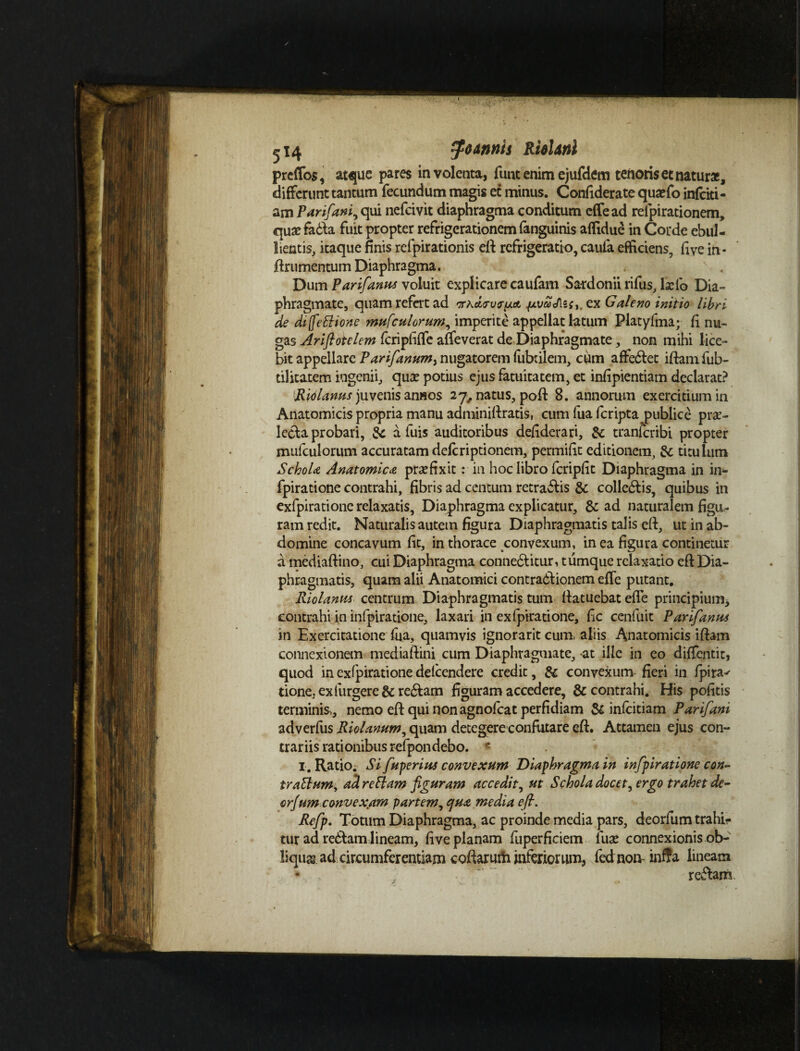 Ridhtfll preflos, atque pares involeata, funt enim ejufdem tenoris et natur*, differunt tantum fecundum magis et minus. Confiderate qusefo infcki- am Par fani, qui nefeivit diaphragma conditum effead reipirationem, qua?fa6la fuit propter refrigerationem fanguinis aflidue in Corde ebul¬ lientis, itaque finis refpirationis eft refrigeratio, caufa efficiens, fi ve in- jftrumentum Diaphragma. Dum Parifanus voluit explicare caufam Sardonii rifus, lxib Dia¬ phragmate, quam refert ad '7rhctfvf{jLA ex Galeno initio libri de difetlione mufculorum, imperite appellat latum Piatyfma; fi nu¬ gas Ariflotelem fcripfiffe affeverat de Diaphragmate, non mihi lice¬ bit appellare Parifanum^ nugatorem fubrilem, cum affe&et iftamfub- til itarem ingenii, qux potius ejus fatuitatem, et infipientiam declarat? Ridlanus juvenis anaos 27, natus, poft 8. annorum exercitium in Anatomicis propria manu adminiflratis, cum fua feripta publice prae¬ lecta probari, ic a fuis auditoribus defiderari, &: tranferibi propter mufculorum accuratam deferiptionem, permifit editionem, & titulum SchoU Anatomica praefixit: in hoc libro fcripfit Diaphragma in in- fpiratione contrahi, fibris ad centum retrahis & colle&is, quibus in exfpiratione relaxatis. Diaphragma explicatur, & ad naturalem figu¬ ram redit. Naturalis autem figura Diaphragmatis talis elt, ut in ab¬ domine concavum fit, in thorace convexum, in ea figura continetur a mediaftino, cui Diaphragma connedtitur, tumque relaxatio eft Dia¬ phragmatis, quam alii Anatomici contradiionem effe putant. Riolanus centrum Diaphragmatis tum flatuebat efle principium, contrahi in infpiratione, laxari in exfpiratione, fic cenfuit Parifanus in Exercitatione fua, quamvis ignorarit cum, aliis Anatomicis iftam connexionem med ia [lini cum Diaphragmate, at ille in eo diffentit, quod in exfpiratione delcendere credit, & convexum- fieri in fpira^ tione, exfurgere & redlam figuram accedere, & contrahi. His politis terminis,, nemo eft qui non agnofeat perfidiam & infcitiam Parifani adverfus Riolanum, quam detegere confutare eft. Attamen ejus con¬ trariis rationibus refpondebo. c I. Ratio. Si fuperius convexum Diaphragma in infpiratione con- trattum, ad retiam figuram accedit, ut Schola docet, ergo trahet de- orjum convexam partem, qua media eft. Refp. Totum Diaphragma, ac proinde media pars, deorfum trahis tur ad redlam lineam, live planam fuperficiem fuae connexionis ob¬ liqua? ad circumferentiam coftarutfr inferiorum, fednon- inffa lineam * ' ' • ” “ '  redlam