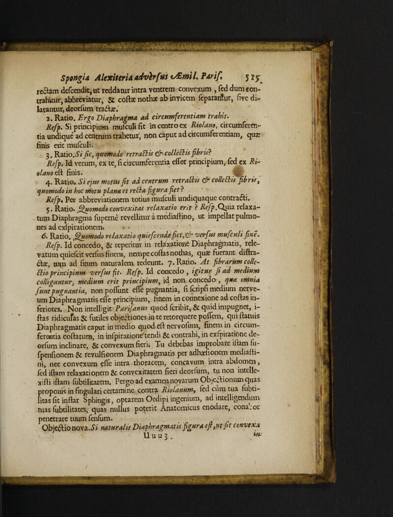 rectam dcfcendit, ut reddatur intra ventrem convexum , fed dum con¬ trahitur, abbreviatur, & coftte nothae ab invicem feparantur, fivcdi- latantur, deorfum tradam. 2. Ratio. Ergo Diaphragma ad circumferentiam trahit. Refp. Si principium mufcufifit in centro ex Riolano, circumferen¬ tia undique ad centrum trahetur, non caput ad circumferentiam, quas finis erit mufculi. 3 . Ratio.Si fic, quomodo retraSHs & collectis fibris} Refp. Id verum, ex te, fi circumferentia effet principium, fed ex RE olano eft finis» 4. Ratio. Si ejus motus fit ad centrum retraElis & colle SI is fibris > quomodo in hoc motu plana et reSta figura fiet ? Refp• Per abbreviationem totius mufculi undiquaque contradi. 5. Ratio, Quomodo convexitas relaxatio erit ? Refp.Qviiz relaxa¬ tum Diaphragma fu perne revellitur a mediaftino, ut impellat pulmo¬ nes ad exlpirationem» * • ./ 6. Ratio. Quomodo relaxatio quiefccndftfiet3 & verfus mufculi fine» Refp. Id concedo, 8c repetitur in relaxatione Diaphragmatis, rele¬ vatum quielcit verfus finem, nempe codas nothas, quas fuerant diftra- dtas, uipi ad fitum naturalem redeunt. 7. Ratio. At fibrarum colle~ Elio principium verfus fit* Refp. Id concedo, igitur fi ad medium colliguntur, medium erit principium, id non concedo , qua omnia fmt pugnantia, non poffunt effe pugnantia, fi fcripfi medium nerve- um Diaphragmatis effe principium, finem in connexione ad coftas in¬ feriores. Non intelligit Parifanus quod feribit, & quid impugnet, i- ftas ridicufas & futiles objectiones in te retorquere poffem, qui ftatuis Diaphragmatis caput in medio quod eft nervolum, finem in circum¬ ferentia coftarum, in inlpiratione*tendi & contrahi, in exlpiratione de¬ orfum inclinare, & convexum fierit Tu debebas improbare iftam fu- fpenfionem & revulfionem Diaphragmatis per adhasfionem mediafti- ni, nec convexum effe intra thoracem, concavum intra abdomen, fed iftam relaxationem & convexitatem fieri deorium, tu non intclle- xifti iftam fubtilitatem. Pergo ad examen novarum Objc*ftionum quas proponis in fingulari certamine contra Riolanum, fed cum tua fubti- litas fit inftar Sphingis, optarem Oedipi ingenium, ad intelligendum ruas fubtilitates, quas nullus poterit Anatomicus enodare, conacor penetrare tuum fenfum. Obje&ionova.i* naturalis Diaphragmatis figura efigutfit convexa U u u 3 . ***