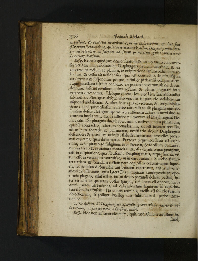 ^ tyumh Riclanl in pe B ore, & concava in abdomine, ut in cadaveribw, & hac fiat ' fibrarum Relaxatione, quies erit motus & aElio,, Diaphragmatis mo- tus e fi. rctraclio adfurfum ad fuum principium^ quies contra d re¬ laxatione deorfum, Refp. Repeto quod jam demofiftratum,& in quo cardo controver- ■fi* vertetur : in inlpiratione Diaphragma paulum defendit, & ex concavo fit re&um ac planum, in exlpiratiorie furfium redit, dum re¬ laxatur, & ceflat ab a&ione liia, qua? eft contrario. In iida figura •confervatur & fufpenditur permediafiini & pericardii colligationem, atque neceflaria fuit ifta connexio, ne pondere vifcerum ab eo depen¬ dentium, inferne revulfiim, ultra reddam, & planam figuram nitra ventrem delcenderet. Ideoqiie viicera-, Jecur & Lien iunc ablcondita lub nothis cofiis, quse abfque ifto vinculo fulpenforio delaberentur uique ad umbilicum, & ultra, in magna et violenta, & longa inipira¬ tione : ideoque mediaftini adhsefio naturalis ac diaphragma ejus de- icenlum definit, led ejus lupernam revulfienem adjuvant nervi duo ad centrum implantati, atque adhadio pulmonum ad Diaphragma. De- inde cum Diaphragma duos habeat motus addivos, unum primarium, qui eft contraddio, alterum fecundarium, qui eft luperna revulfio, ad motum thoracis & pulmonum, neceflario debuit Diaphragma delcendere 8c alcendere, ut inftar flabelli aliquatenus eventilet proxi¬ mas cavitates, quas diflerminat. Praeterea a?que neceflaria eft exlpi- ratio, ac infpiratio ad fuliginum expulfionem, & fordium contenta¬ rum in alveo & capacitate thoracis: At ifta expulfio non peragitur, nifi in exfpiratione, quse fit afcenfu Diaphragmatis, atque hoc ita ve¬ rum efle in viventibus mortuffve, ut in empyemate : Si lekdio fiat in¬ ter tertiam & fecundam coftam poft copiofam evacuationem liquo¬ ris, lequentibus diebus nihil aut paiicum excernatur, etiam in vehe¬ menti exfufflatione, quia latera Diaphragmatis contingentia ope¬ rientia plagam, nihil effluit, ita ut denuo pertundi debeat pedlus, in¬ ter tertiam et quartam coftas fpurias, qui locus eft opportunus in omni paracentefi facienda, ad exhauriendum liquorem in capacita- £em thoracis effufum. His politis terminis, facilis eft folutio tuarum objeclionum, fi poliunt intelligi tuse fubtilitates a perito Ana¬ tomico. 2# Objeftio. Si Diaphragma afeendit, grave erit in quiete & re* t axatione, ac fuapte natura furfum tendet. Refp. Hoc non infirmat afcenlum, quia mediaftinum revulfum in- • fernej