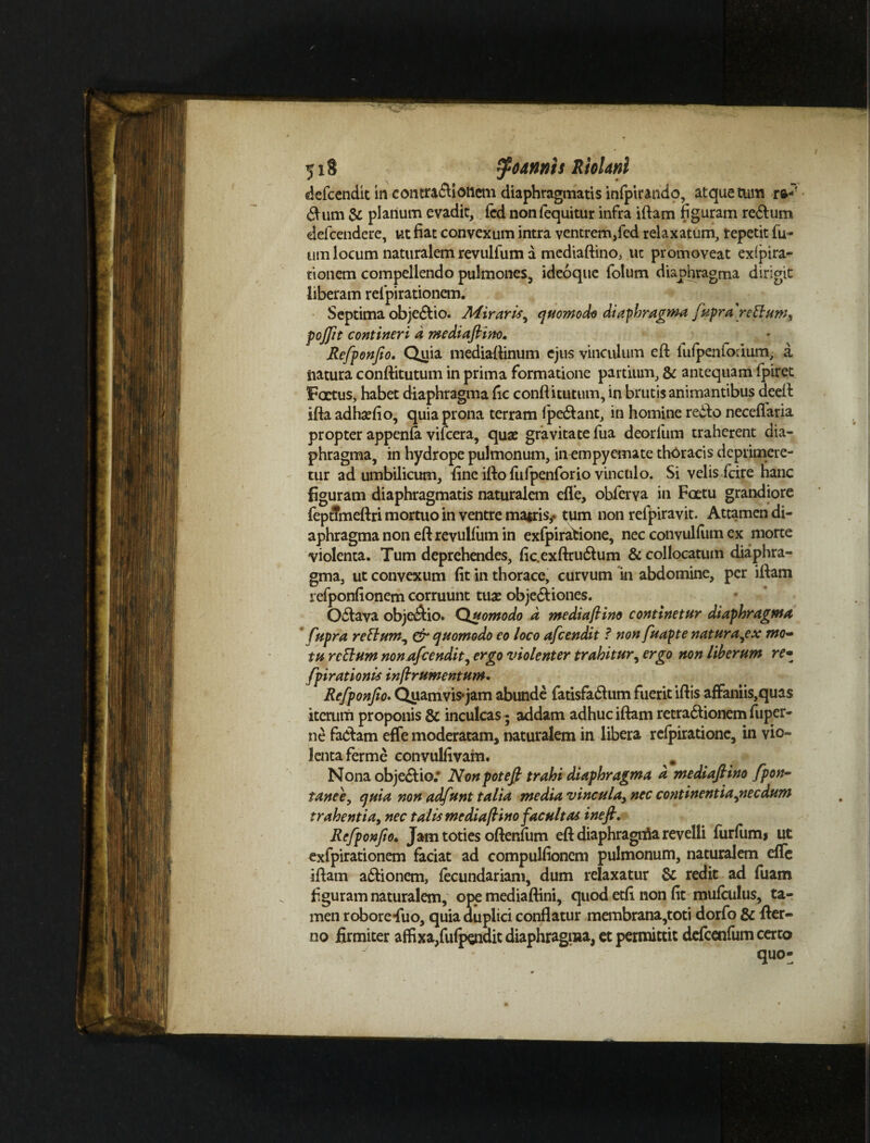 -Vii- 518 fodnnis RloUnl defcendit ui contractionem diaphragmatis infpirando, atque tum ra-' <^um & platium evadit, fed nonfequitur infra iftam figuram re&um defcendere, ut fiat convexum intra ventrem,fed relaxatum, repetit fu- um locum naturalem revulfum a mediaftino, ut promoveat exara¬ tionem compellendo pulmones, ideoquc folum diaphragma dirigit liberam refpirationem. Septima obje&io. Miraris^ quomodo diaphragma fupra retium^ pojfit contineri d mediaftino» Refponfto. Quia mediaftinum ejus vinculum cft fufpenfoiium, a tiatura conftitutum in prima formatione partium, & antequam fpiret Factus, habet diaphragma fic conftitutum, in brutis animantibus deeft iftaadhaefio, quia prona terram fpe&ant, in homine re£k> neceffaria propter appenfa vifcera, quae gravitate fua deorfum traherent dia¬ phragma, in hydrope pulmonum, in empyemate thoracis deprimere¬ tur ad umbilicum, fine ifto fufpenforio vinculo. Si velis fcire hanc figuram diaphragmatis naturalem effe, obferva in Faetu grandiore fepttmeftri mortuo in ventre matris,, tum non refpiravit. Attamen di¬ aphragma non eftrevuifiim in exfpiratione, nec convulfum ex morte violenta. Tum deprehendes, fic.exftru&um & collocatum diaphra¬ gma, ut convexum fit in thorace, curvum in abdomine, per iftam refponfionem corruunt tuae objectiones. Odlava objcdfio. Quomodo d mediaftino continetur diaphragma fupra retium^ & quomodo eo loco afcendit ? non fuapte natura^ex mo¬ tu retium non Afcendit, ergo violenter trahitur, ergo non liberum re- fpirationis inflrumentum. Refponfto. Qyamvis*jam abunde fatisfa&um fuerit iftis affaniis,quas iterum proponis 8c inculcas - addam adhuc iftam retra&ionem fitpcr- ne factam effe moderatam, naturalem in libera refpiratione, in vio¬ lenta ferme convulfivam. Nona obje&io; Nonpotefi trahi diaphragma d mediafiino fpon- tanee, quia non adfunt talia media vincula, nec continentia jiecdum trahentia, nec talis mediafiino facultas ineft. Refponfto» Jam toties oftenfum eft diaphragnta revelli furfum» ut exfpirationem faciat ad compulfionem pulmonum, naturalem effe iftam a&ionem, fecundariam, dum relaxatur & redit ad fuam figuram naturalem, ope mediaftini, quod etfi non fit mufculus, ta¬ men robore Tuo, quia duplici conflatur membrana,toti dorfo & fier- no firmiter affixa,fufpendit diaphragma, et permittit defcenfum certo quo-