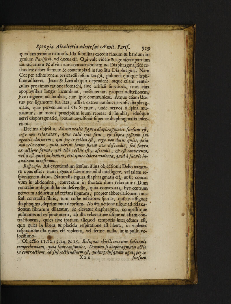 quodam termino naturali. Illa fubtilitas excedit fatuum & bardum in¬ genium Parifani, velccecus eft. Qui vult videre & agnofcere partium thoracicarum & alvinarum concatenationem ad Diaphragma,rite re- fcindere debet fternum & contemplari in fuo (itu Diaphragma. Nam Cor per adhaefionem pericardii ipfum tangit, pulmoni quoque fepif. fime adhaeret. Jecur & Lien ab ipfo dependent, atque etiam ventri¬ culus proximus ratione ftomachi, five orificii fuperioris, renes ejus apophyfibus longis incumbunt, mefenterium propter adhaefionem, ii ve originem ad lumbos, cum ipfo communicat. Atque etiam Ute¬ rus per ligamenta (ua lata, affixa extremitatibus nervofis diaphrag¬ matis, quae perveniunt ad Os Sacrum, unde nervos a fpina mu¬ tuantur , ut motus principiumfuum repetat a lumbis, ideoque nervi diaphragmatici, potius revulfioni (uperns diaphragmatis infer- viunt. - Decima objedtio. Si naturalis figura diaphragmatis fur Cum efi, ergo non relaxatur, quia talis ejus fitus , efi fiupra pofitum fui agentis elatiorem , qui per te rettus efi, ergo non datur quies, quia non relaxatur, quia ver jus fuum finem non defeendit, fed fupra ex aElione fitum, qui tibi rettus efi , afeendit, & efi convexum, vel fi efi quies in homine, erit quies libera violenta, quod d fizculo in¬ auditum monfirum. Rejponfio. Ad excutiendum fenfum iftius objedlionis Delio natato¬ re opus eflet: nam ingenue fateor me nihil intelligere, vel talem re- (ponfionem dabo. Naturalis figura diaphragmatis eft, ut fit conca¬ vum in abdomine, convexum in thorace dum relaxatur: Dum contrahitur digiti diftantia defeendit, quia convexitas, five centrum nerveum adducitur ad refiam figuram, propter abbreviationem mu- fculi contradis fibris, tum coftse inferiores (puriae, quibus affigitur diaphragma, deprimuntur deorfum. Ab ifta a£Uone ufque ad relaxa¬ tionem fibrarum dilatatur, & elevatur diaphragma, compellitque pulmones ad exlpirationem, ab illa relaxatione ufque ad aliam con- trabiionem, quies five (patium aliquod temporis interjectum eft, quae quies in libera & placida reipiratione efi: libera, in violenta refpiratione ifta quies eft violenta, vel ferme nulla, ut in pulfu vc- lociffimo. ^ Objedio II.12.13.14. &15. Reliquas objetlionesuno fafciculo comprehendam, quia fiunt confimiles. Demum fi diaphragmatis attio in contrattione ad fui rettitudinem efi, quam priufquam agat, per te X x x furfum